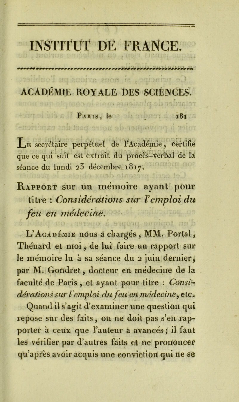 INSTITUT DE FRANCE. 000000000000000000000000 000000000000000000'00 000000 ACADÉMIE ROYALE DES SCIENCES. Paris, le i8i Le secrétaire perpétuel de PAcadémie, certifié que ce qui suit est extrait du procès-verbal de la séance du lundi 25 décembre 1817* Rapport sur ün mémoire ayant pour titre : Considérations sur Vemploi du feu en médecine. \ L’Académie nous à chargés , MM. Portai ^ Thénard et nloi, de lui faire un rapport sur le mémoire lu à sa séance du 2 juin dernier^ par M. Gondret, docteur en médecine de la faculté de Paris, et ayant pour litre : Consi^ dérations sur l emploi du feu en médecine y etc. Quand il s’agit d’examiner une question qui repose sur des faits, on ne doit pas s’en rap- porter à ceux que l’auteur a avancés; il faut les vérifier par d’autres faits et ne prononcer qu’après avoir acquis une eonviction qui ne se