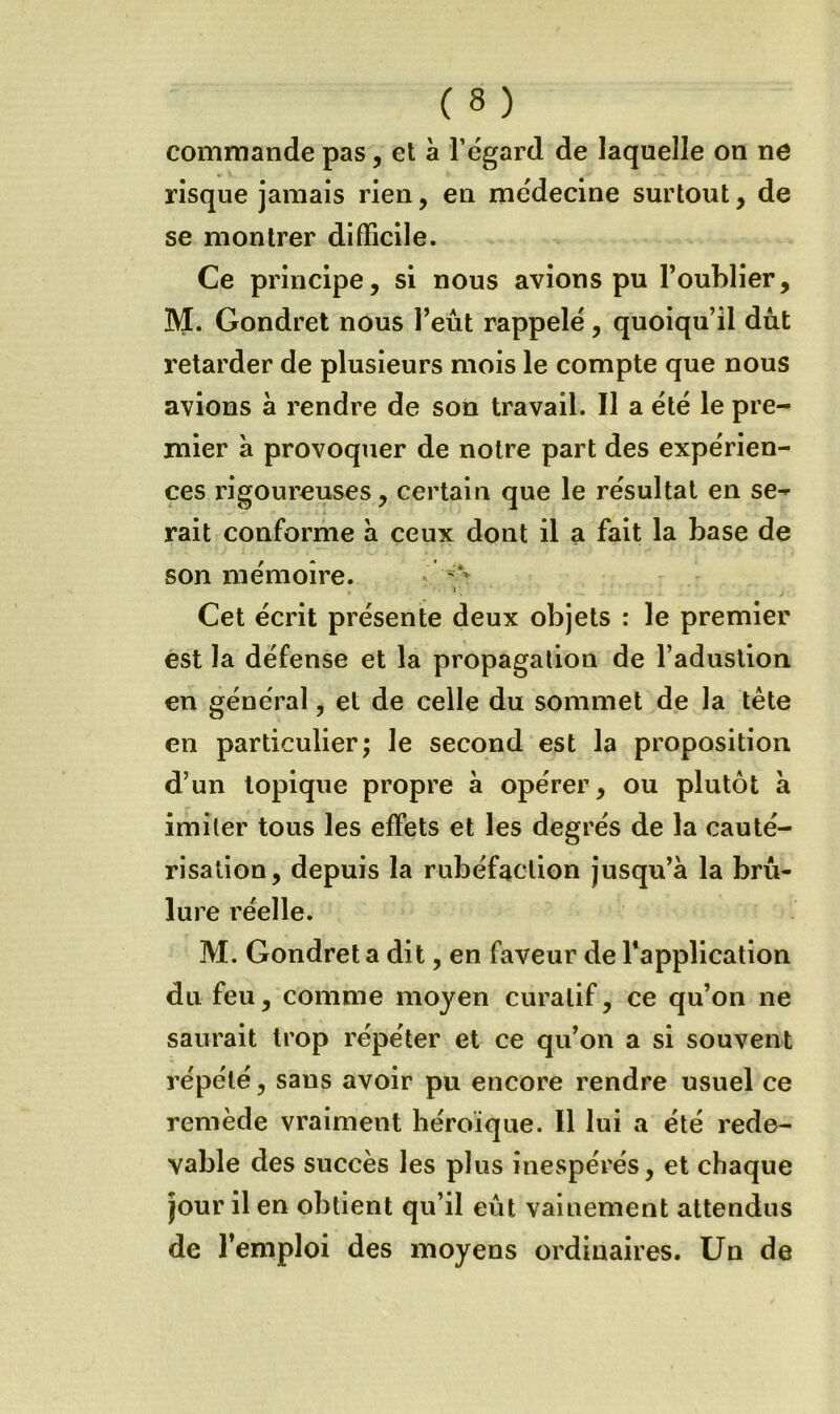 commande pas, et à l’égard de laquelle on ne risque jamais rien, en médecine surtout, de se montrer difficile. Ce principe, si nous avions pu l’oublier, M. Gondret nous l’eût rappelé, quoiqu’il dût retarder de plusieurs mois le compte que nous avions à rendre de son travail. Il a été le pre- mier à provoquer de notre part des expérien- ces rigoureuses, certain que le résultat en se- rait conforme à ceux dont il a fait la base de son mémoire. « I ' Cet écrit présente deux objets : le premier est la défense et la propagation de l’adustion en général, et de celle du sommet de la tête en particulier; le second est la proposition d’un topique propre à opérer, ou plutôt à imiter tous les effets et les degrés de la cauté- risation, depuis la rubéfaction jusqu’à la brû- lure réelle. M. Gondret a dit, en faveur de Tapplication du feu, comme moyen curatif, ce qu’on ne saurait trop répéter et ce qu’on a si souvent répété, sans avoir pu encore rendre usuel ce remède vraiment héroïque. Il lui a été rede- vable des succès les plus inespérés, et chaque jour il en obtient qu’il eût vainement attendus de l’emploi des moyens ordinaires. Un de