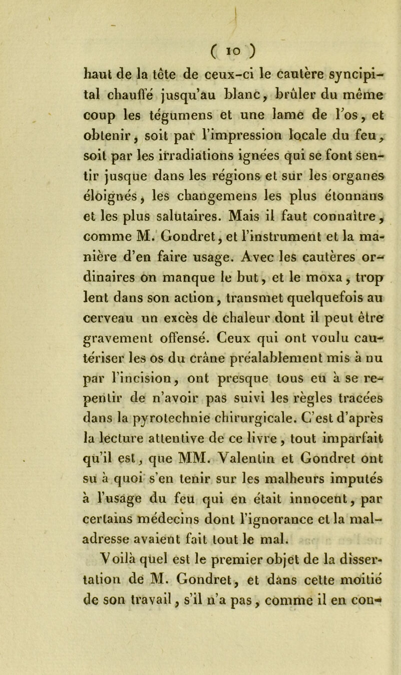 haut de la tête de ceux-ci le cautère syncîpi- tal chauffé jusqu’au blanc, brûler du même coup les tégurnens et une lame de Tos, et obtenir J soit par l’impression locale du feu, soit par les irradiations ignées qui se font sen- tir jusque dans les régions et sur les organes éloignés ^ les changemens les plus étonnans et les plus salutaires. Mais il faut connaitre, comme M. Gondret, et l’instrument et la ma- nière d’en faire usage. Avec les cautères or- dinaires on manque le but, et le moxa, trop lent dans son action, transmet quelquefois au cerveau un excès de chaleur dont il peut être gravement offensé. Ceux qui ont voulu cau- tériser les os du crâne préalablement mis à nu par l’incision, ont presque tous eu à se re- pentir de n’avoir pas suivi les règles tracées dans la pyrotechnie chirurgicale. C’est d’après la lecture attentive de ce livre, tout imparfait qu’il est, que MM. Valentin et Gondret ont su à quoi* s’en tenir sur les malheurs imputés â l’usage du feu qui en était innocent, par certains médecins dont l’ignorance et la mal- adresse avaient fait tout le mal. Voilà quel est le premier objet de la disser- tation de M. Gondret, et dans cette moitié de son travail, s’il n’a pas, comme il en cou-^