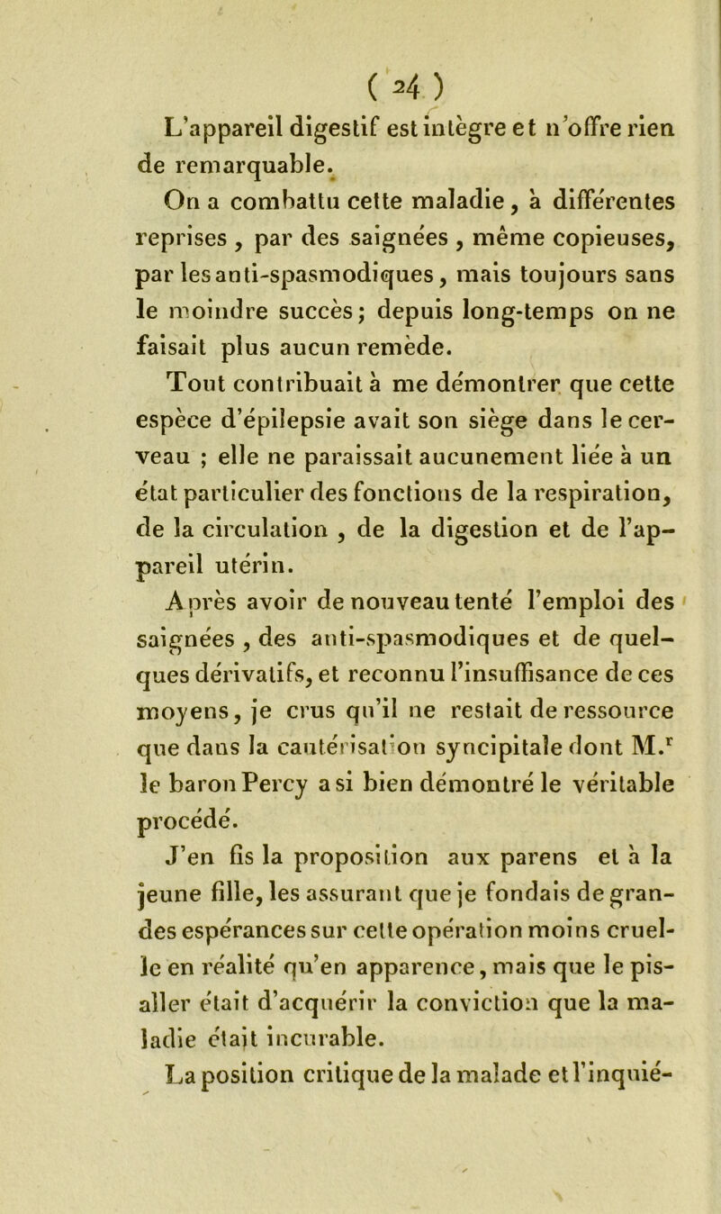 ( H) L’appareil digestif est intègre et ii’offre rien de remarquable. On a combattu celte maladie, a différentes reprises , par des saignées , même copieuses, par les anti-spasmodiques, mais toujours sans le moindre succès; depuis long-temps on ne faisait plus aucun remède. Tout contribuait à me démontrer que celte espèce d’épilepsie avait son siège dans le cer- veau ; elle ne paraissait aucunement liée à un état particulier des fonctions de la respiration, de la circulation , de la digestion et de l’ap- pareil utérin. A près avoir de nouveau tenté l’emploi des saignées , des anti-spasmodiques et de quel- ques dérivatifs, et reconnu rinsuffisance de ces moyens, je crus qu’il ne restait de ressource que dans la cautérisation syncipitaîe dont le baron Percy a si bien démontré le véritable procédé. J’en fis la proposition aux parens et à la jeune fille, les assurant que je fondais de gran- des espérances sur celle opération moins cruel- le en réalité qu’en apparence, mais que le pis- aller était d’acquérir la conviction que la ma- ladie étajt incurable. La position critique de la malade et l’inquié-