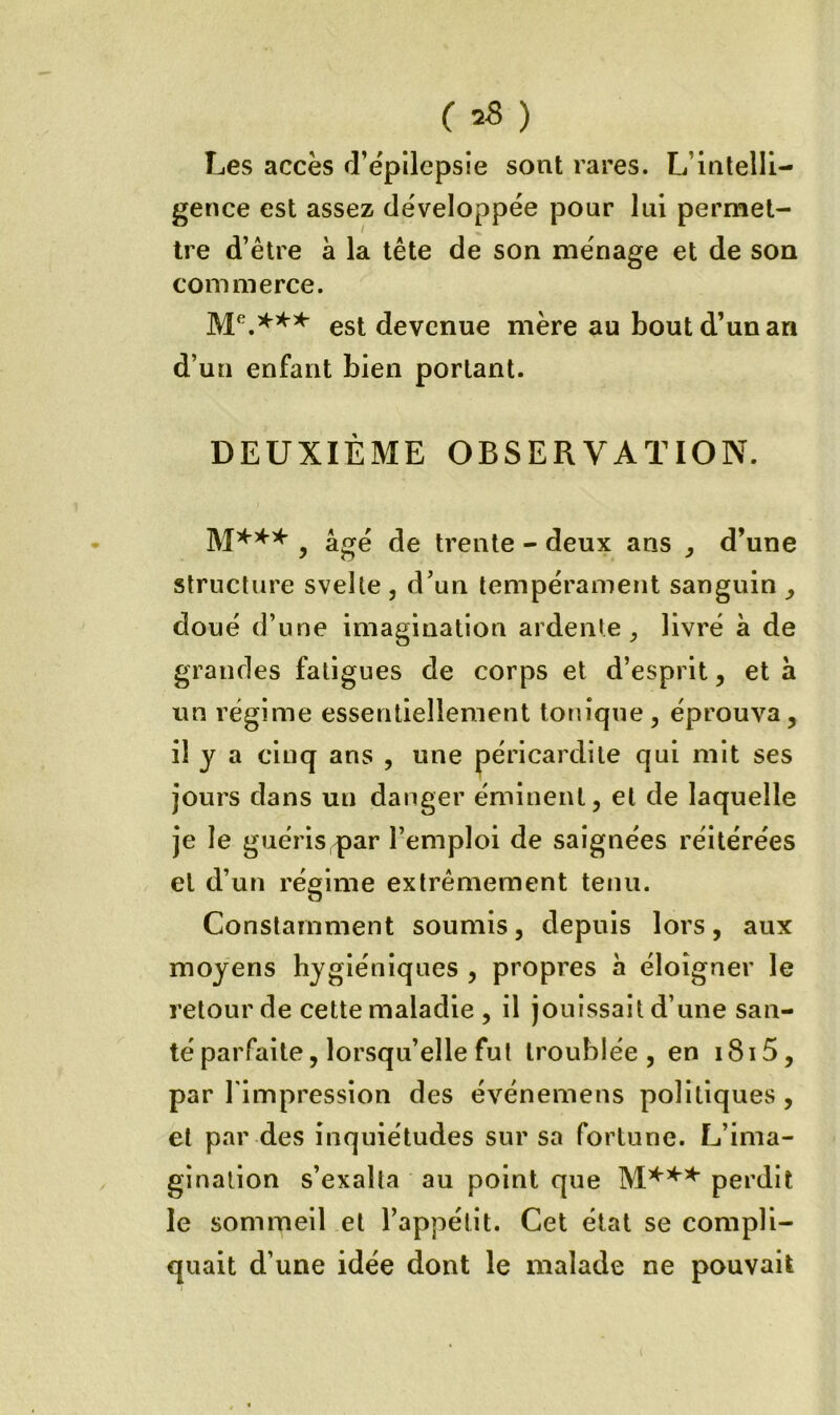 C =8 ) Les accès d’épilepsie sont rares. L’intelli- gence est assez développée pour lui permet- tre d’être à la tête de son ménage et de son commerce. est devenue mère au bout d’un an d’un enfant bien portant. DEUXIÈME OBSERVATION. y âgé de trente - deux ans , d’une structure svelte , d’un tempérament sanguin doué d’une imagination ardente livré à de grandes fatigues de corps et d’esprit, et a un régime essentiellement tonique, éprouva, il y a cinq ans , une péricardite qui mit ses jours dans un danger éminent, et de laquelle je le guéris par l’emploi de saignées réitérées et d’un régime extrêmement tenu. Constamment soumis, depuis lors, aux moyens hygiéniques , propres à éloigner le retour de cette maladie , il jouissait d’une san- té parfaite, lorsqu’elle fut troublée, en i8i5, par l'impression des événemens politiques , et par des inquiétudes sur sa fortune. L’ima- gination s’exalta au point que perdit le sommeil et l’appétit. Cet état se compli- quait d’une idée dont le malade ne pouvait