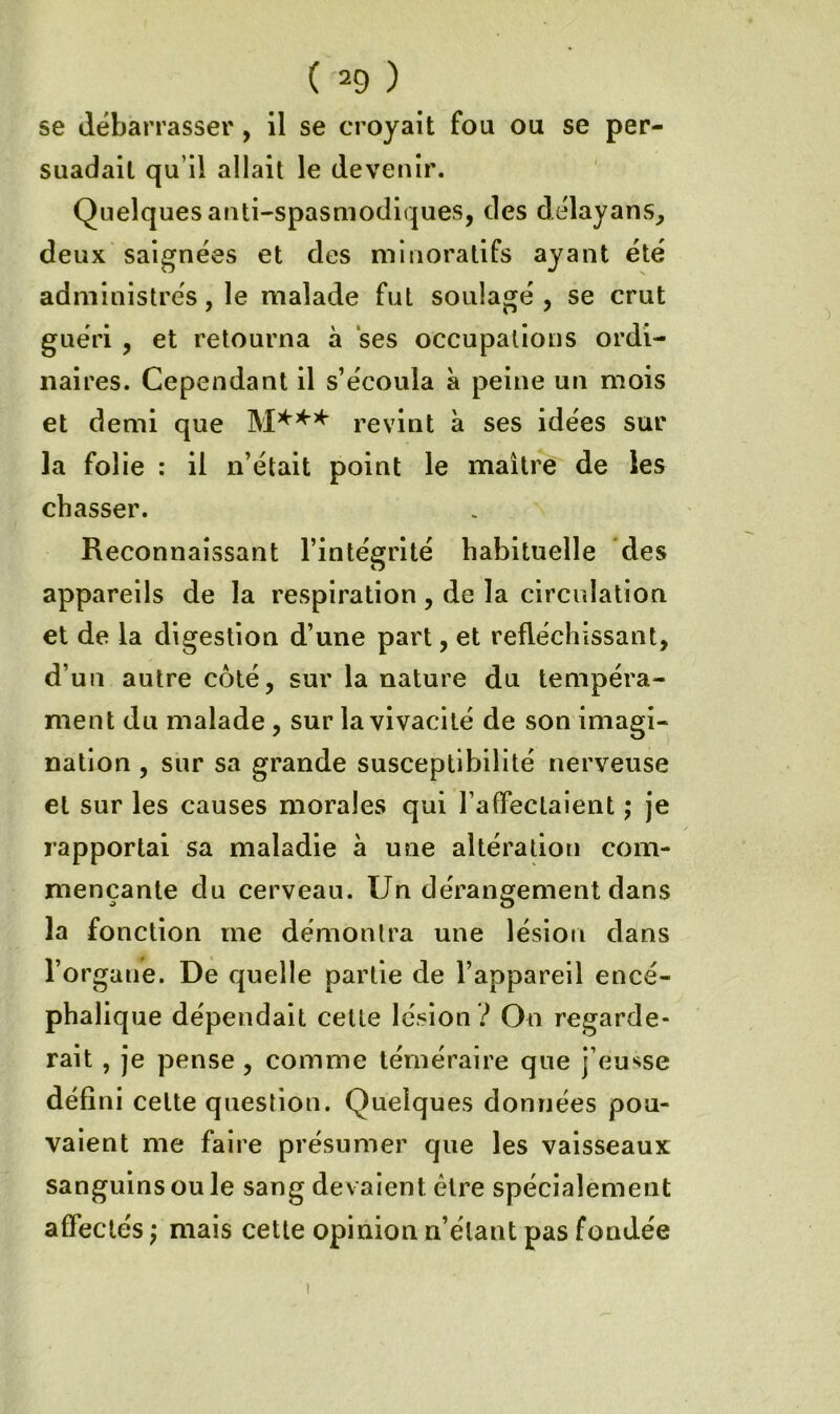 se débarrasser, il se croyait fou ou se per- suadait qu’il allait le devenir. Quelques anti-spasmodiques, des délayans, deux saignées et des minoratifs ayant été administrés, le malade fut soulagé, se crut guéri , et retourna à ses occupations ordi- naires. Cependant il s’écoula à peine un mois et demi que revint à ses idées sur la folie : il n’était point le maître de les chasser. Reconnaissant l’intégrité habituelle des appareils de la respiration, de la circulation et de la digestion d’une part, et réfléchissant, d’un autre côté, sur la nature du tempéra- ment du malade, sur la vivacité de son imagi- nation , sur sa grande susceptibilité nerveuse et sur les causes morales qui raffeclaient ; je rapportai sa maladie à une altération com- mençante du cerveau. Un dérangement dans la fonction me démontra une lésion dans l’organe. De quelle partie de l’appareil encé- phalique dépendait cette lésion .^ On regarde- rait , je pense , comme téméraire que j’eusse défini cette question. Quelques données pou- vaient me faire présumer que les vaisseaux sanguins ou le sang devaient être spécialement affectés ; mais cette opinion n’étant pas fondée I