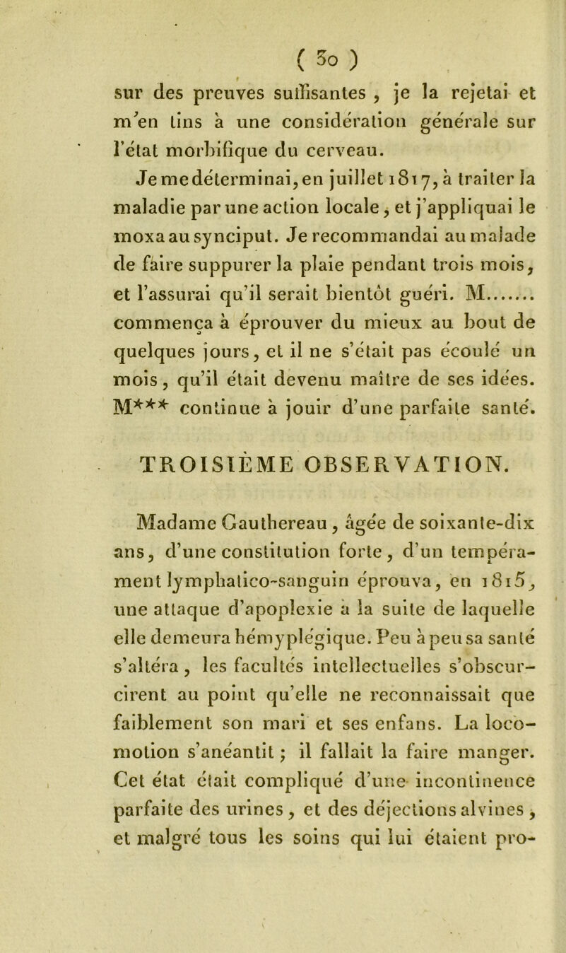 f sur des preuves suiTisanles , je la rejetai et m^en lins à une considération générale sur l’état morbifique du cerveau. Je me déterminai, en juillet 1817, à traiter la maladie par une action locale, et j’appliquai le moxaau sjnciput. Je recommandai au malade de faire suppurer la plaie pendant trois mois, et l’assurai qu’il serait bientôt guéri. M commença à éprouver du mieux au bout de quelques jours, et il ne s’était pas écoulé un mois, qu’il était devenu maître de ses idées, continue à jouir d’une parfaite santé. TROISIÈME OBSERVATION. Madame Gaulbereau , âgée de soixante-dix ans, d’une constitution forte, d’un tempéra- ment lymphalico-sanguin éprouva, en i8i5, une attaque d’apoplexie a la suite de laquelle elle demeura bémyplégique. Peu â peu sa santé s’altéra, les facultés intellectuelles s’obscur- cirent au point qu’elle ne reconnaissait que faiblement son mari et ses enfans. La loco- motion s’anéantit ; il fallait la faire manger. Cet état était compliqué d’une incontinence parfaite des urines, et des déjections alvines , et malgré tous les soins qui lui étaient pro-