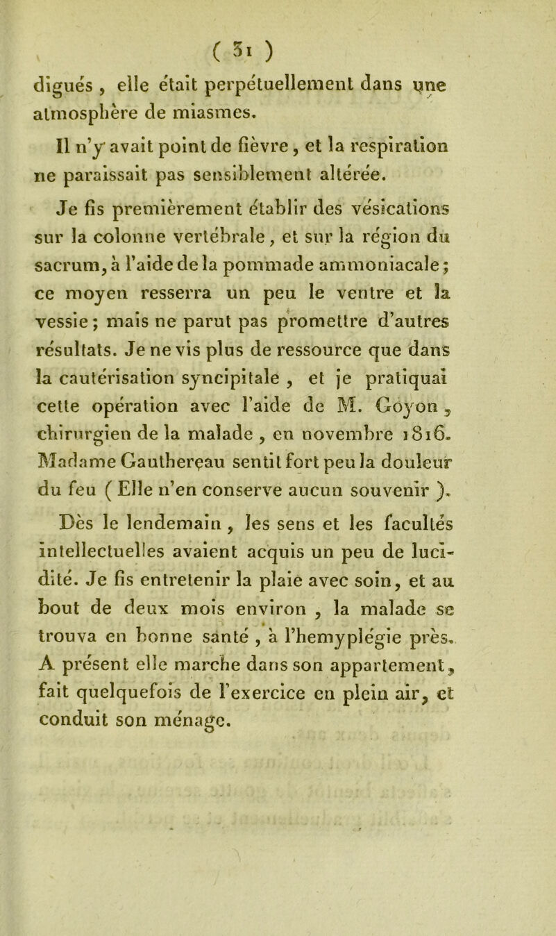 ( ) digues 5 elle était perpétuellement dans une atmosphère de miasmes. Il n’y avait point de fièvre, et la respiration ne paraissait pas sensiblement altérée. Je fis premièrement établir des vésications sur la colonne vertébrale, et sur la région du sacrum, à l’aide de la pommade ammoniacale ; ce moyen resserra un peu le ventre et la vessie; mais ne parut pas promettre d’autres résultats. Je ne vis plus de ressource que dans la cautérisation sjncipitale , et je pratiquai celte opération avec l’aide de M. Goyon , chirurgien de la malade , en novembre i8i6. Madame Gaulherçau sentit fort peu la douleur du feu ( Elle n’en conserve aucun souvenir ). Dès le lendemain, les sens et les facultés intellectuelles avalent acquis un peu de luci- dité. Je fis entretenir la plaie avec soin, et au bout de deux mois environ , la malade se trouva en bonne santé , à l’hemyplégie près, A présent elle marche dans son appartement,, fait quelquefois de l’exercice en plein air, et conduit son ménage.