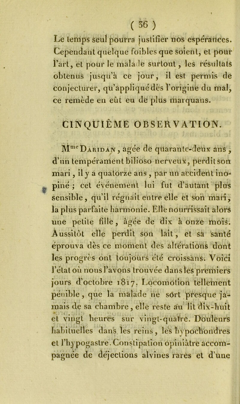 Le lenips seul pourra jusllfier nos espeVances. Cependant quelque foibles que soient, et pour Tart, et pour le mala le surtout, les résultats obtenus jusqu’à ce jour, il est permis de conjecturer, qu’appliqué dès l’origine du mal, ce remède en eût eu de plus marquans. CINQUIÈME OBSERVATION. M“^‘^Daridan , âgée de quarantc-deuK ans , d’un tempéramentbilioso nerveux, perditson mari, ily a quatorze ans , par un acciderlt ino- piné ,* cet événement lui fut d’autant plus sensible, qu’il régnait entre elle et son mari, la plus parfaite harmonie. Elle nourrissait alors une petile fille , âgée de dix à onze mois. Aussitôt elle perdit son lait, et sa santé éprouva dès ce moment des altérations dont les progrès ont toujoiirs été croissans. Voici l’état où nous l’avons trouvée dans leS premiers jours d’octobre 1817. Locomotion tellement pénible, que la malade ne sôrt presque ja- mais de sa chambre, elle reste au lit dix-huit et vingt heures sur vingt-quatre. Douleurs habituelles dans les reins, les hypochondres et l’hypogastre. Constipation opiniâtre accom- pagnée de déjections alvines rares et d’une