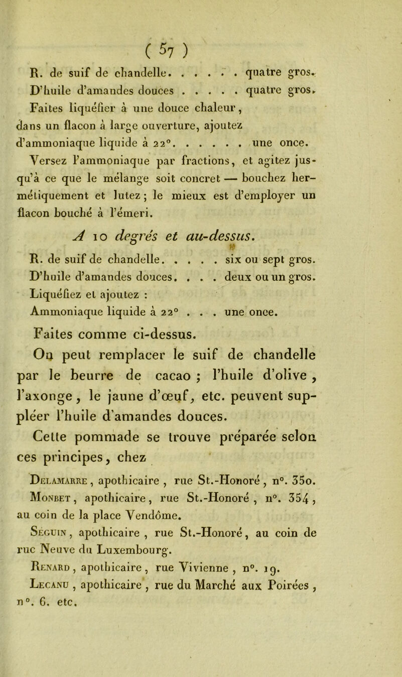 ( ) R. de suif de chandelle quatre gros. D’huile d’amandes douces quatre gros. Faites liquéfier à une douce chaleur, dans un flacon cà large ouverture, ajoutez d’ammoniaque liquide à 22° une once. Versez l’ammoniaque par fractions, et agitez jus- qu’à ce que le mélange soit concret — bouchez her- métiquement et lutez ; le mieux est d’employer un flacon bouché à l’émeri. A \o degrés et au-dessus. R. de suif de chandelle six ou sept gros. D’huile d’amandes douces. . . . deux ou un gros. Liquéfiez et ajoutez : Ammoniaque liquide à 22° . . . une once. Faites comme ci-dessus. Oa peut remplacer le suif de chandelle par le beurre de cacao ; l’huile d’olive , l’axonge , le jaune d’œuf etc. peuvent sup- pléer l’huile d’amandes douces. Cette pommade se trouve préparée selon ces principes, chez Delamarre , apothicaire , rue St.-Honoré , n°. 35o. Monbet , apothicaire, rue St.-Honoré , n°. 354 , au coin de la place Vendôme. Seguin, apothicaire , rue St.-Honoré, au coin de rue Neuve du Luxembourg. Renard, apothicaire, rue Vivienne , n°. 19. Lecanu , apothicaire , rue du Marché aux Poirées , n°. 6. etc.