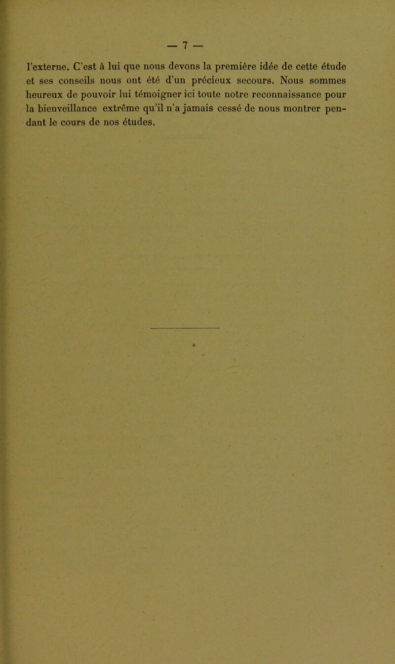 l’externe. C’est à lui que nous devons la première idée de cette étude et ses conseils nous ont été d’un précieux secours. Nous sommes heureux de pouvoir lui témoigner ici toute notre reconnaissance pour la bienveillance extrême qu’il n’a jamais cessé de nous montrer pen- dant le cours de nos études.