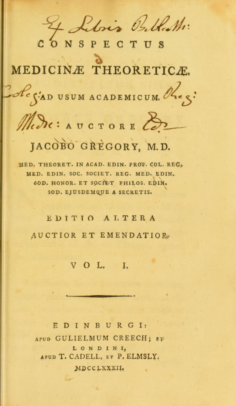 CONSPECTUS MEDICINAE THEORETICiE, ^Ca d USUM AC A U C T //2 ADEMICUM. ORE ^)~L 3 JACEBO GREGORY, M.D. MED. THEORET. IN ACAD. EDIN. PROF. COL, REG, MED. EDIN. SOC. SOCIET. REG. MED. EDIN. 60D. HONOR. ET SpcffcT PHILOS. EDIN. SOD. EJUSDEMQJJE A SECRETIS. EDITIO ALTERA AUCTIOR ET EMENDATIOR; V O L. I. i EDINBURGI: apud GULIELMUM CREECH; et- L O N D I N I, APUD T. CADELL, et P. ELMSLY. >ID C C LXXXII»