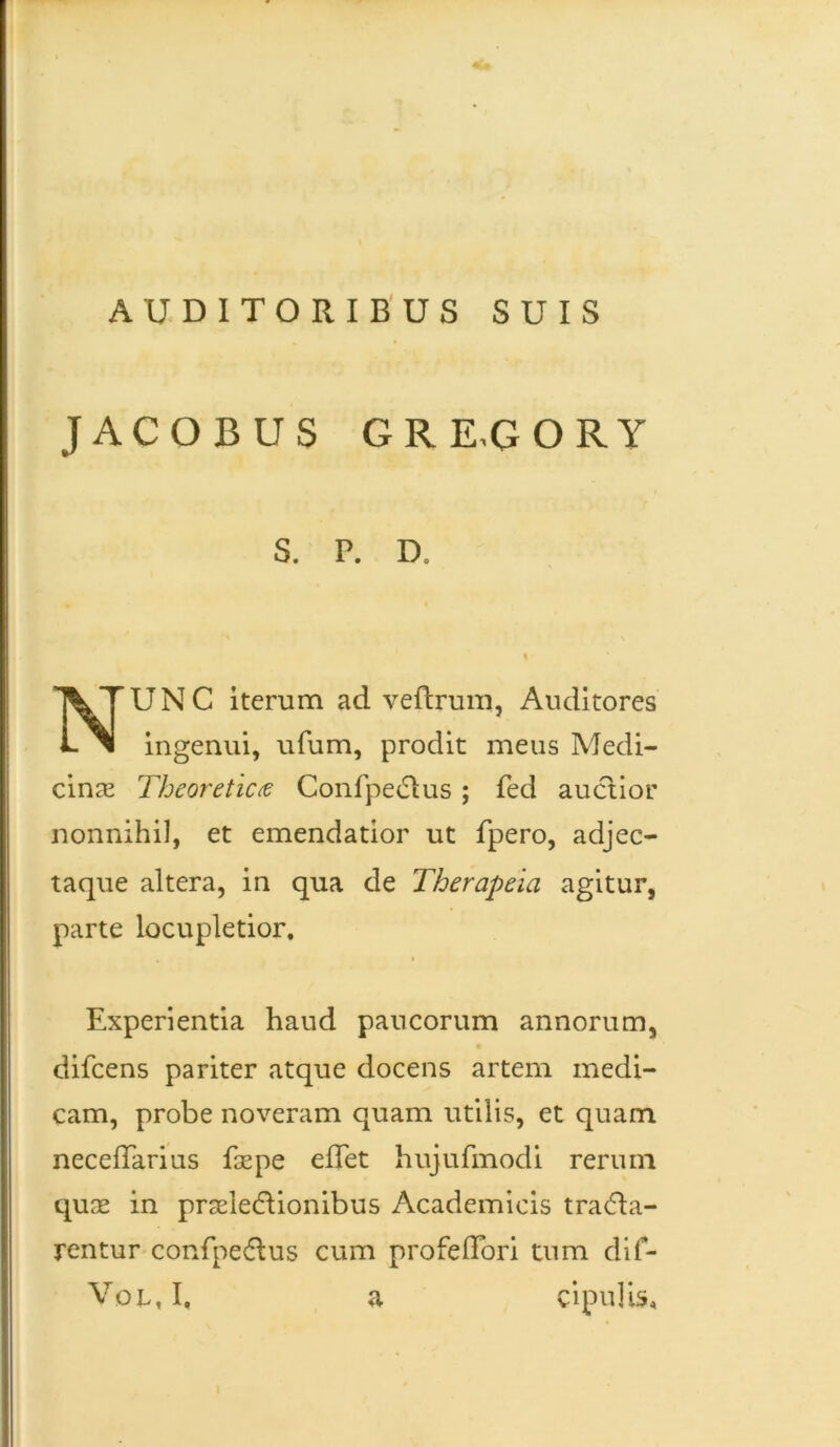 AUDITORIBUS SUIS JACOBUS GRRGORY S. P. D, UNC iterum ad veftrum, Auditores ingenui, ufum, prodit meus Medi- cinae Theoreticas Confpedlus; fed auctior nonnihil, et emendatior ut fpero, adjec- taque altera, in qua de Therapeia agitur, parte locupletior. Experientia haud paucorum annorum, difcens pariter atque docens artem medi- cam, probe noveram quam utilis, et quam neceffarius faepe eflet hujufmodi rerum quae in praelectionibus Academicis traCta- rentur confpeCtus cum profeflori tum dif- Vol,I. a cipulis.