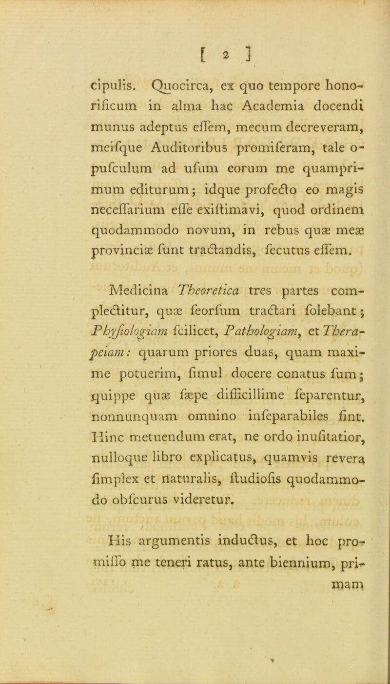 cipulis. Quocirca, ex quo tempore hono- rificum in alma hac Academia docendi munus adeptus efTem, mecum decreveram, meifque Auditoribus promiferam, tale o- pufculum ad ufum eorum me quampri- mum editurum; idque profedlo eo magis neceflarium efTe exiftimavi, quod ordinem quodammodo novum, in rebus quas mes provincias Tunt tractandis, fecutus efTem. Medicina Theorctica tres partes com- plectitur, quas Teorfum tradtari folebant; Phyfiologmm fcilicet, Pathologiam, et Thera- peiam: quarum priores duas, quam maxi- me potuerim, fimul docere conatus Tum; quippe quas faspe difficillime feparentur, nonnunquam omnino infeparabiles fint. Hinc metuendum erat, ne ordo inufitatior, nulloque libro explicatus, quamvis revera fimplex et naturalis, ftudiofis quodammo- do obfcurus videretur. His argumentis indudtus, et hoc pro- miiTo me teneri ratus, ante biennium, pri- mam