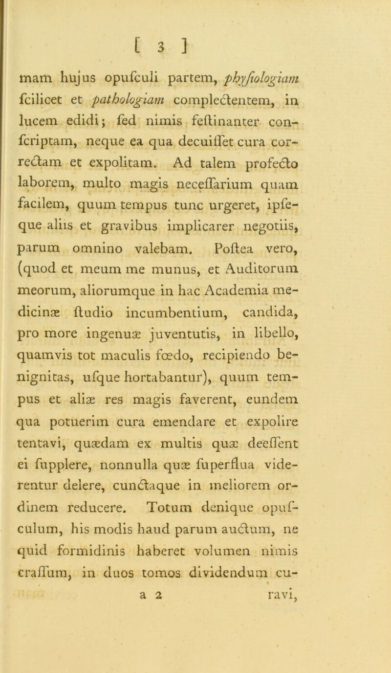 mam. hujus opufculi partem, phyfiologiam fcilicet et pathologiam complectentem, in lucem edidi; fed nimis feftinanter con- fcriptam, neque ea qua decuiifet cura cor- recdam et expolitam. Ad talem profecto laborem, multo magis neceffarium quam facilem, quum tempus tunc urgeret, ipfe- que aliis et gravibus implicarer negotiis, parum omnino valebam. Poftea vero, (quod et meum me munus, et Auditorum meorum, aliorumque in hac Academia me- dicinas ftudio incumbentium, candida, pro more ingenuae juventutis, in libello, quamvis tot maculis foedo, recipiendo be- nignitas, ufque hortabantur), quum tem- pus et aliae res magis faverent, eundem qua potuerim cura emendare et expolire tentavi, quaedam ex multis quae deeffent ei fupplere, nonnulla quae fu perflua vide- rentur delere, cundtaque in meliorem or- dinem reducere. Totum denique opuf- culum, his modis haud parum audtum, ne quid formidinis haberet volumen nimis craffum, in duos tomos dividendum cu- t a 2 ravi,