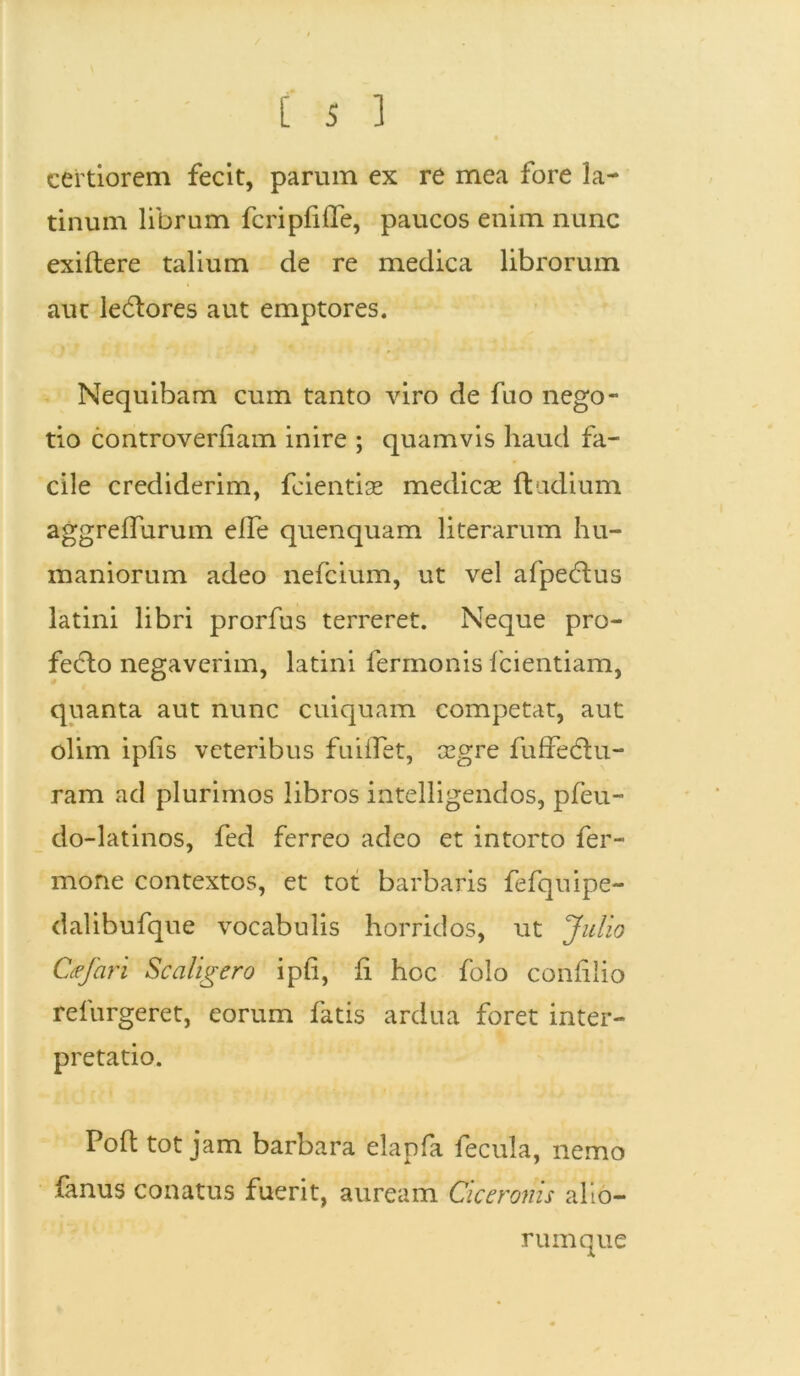 certiorem fecit, parum ex re mea fore la- tinum librum feri pfi fle, paucos enim nunc exiftere talium de re medica librorum aut leCtores aut emptores. Nequibam cum tanto viro de fuo nego- tio controverflam inire ; quamvis haud fa- cile crediderim, feientise medicas ftudium aggreflurum efle quenquam literarum hu- maniorum adeo nefeium, ut vel afpeCtus latini libri prorfus terreret. Neque pro- fecto negaverim, latini fermonis fcientiam, quanta aut nunc cuiquam competat, aut olim ipfis veteribus fuiflet, cegre fuffedtu- ram ad plurimos libros intelligendos, pfeu- do-latinos, fed ferreo adeo et intorto fer- mone contextos, et tot barbaris fefquipe- dalibufque vocabulis horridos, ut Julio Cfjari Scaligero ipfi, li hoc folo confiiio refurgeret, eorum fatis ardua foret inter- pretatio. Pofl tot jam barbara elapfa fecula, nemo fanus conatus fuerit, auream Ciceronis alio- rum que