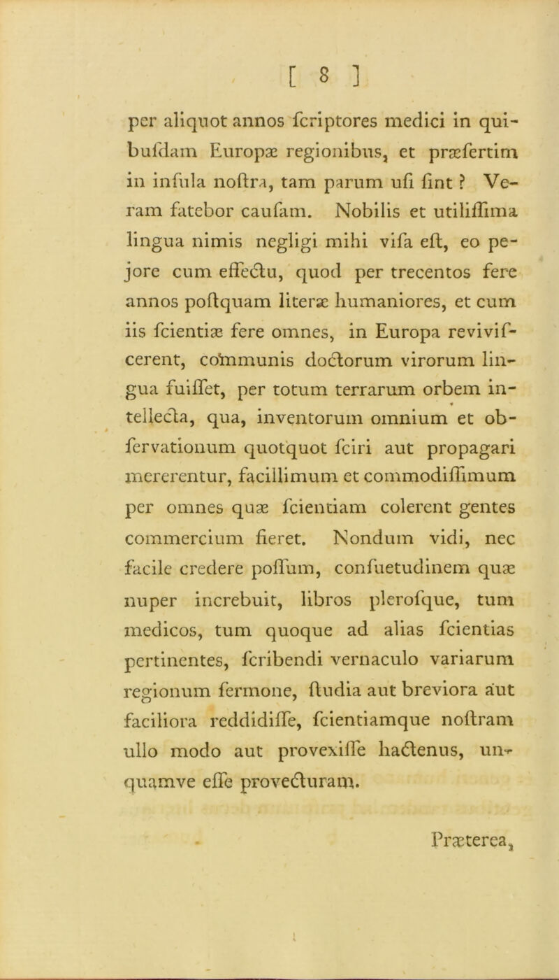 per aliquot annos fcriptores medici in qui- bufdam Europae regionibus, et praefertim in infula noftra, tam parum ufi fint ? Ve- ram fatebor caufam. Nobilis et utiliffima lingua nimis negligi mihi vifa eft, eo pe- jore cum efie&u, quod per trecentos fere annos poftquam literae humaniores, et cum iis fcientiae fere omnes, in Europa revivif- cerent, cofrimunis dodlorum virorum lin- gua fuiffet, per totum terrarum orbem in- tellecla, qua, inventorum omnium et ob- fervationum quotquot fciri aut propagari mererentur, facillimum et commodiflimum. per omnes quae fcientiam colerent gentes commercium fieret. Nondum vidi, nec facile credere polium, confuetudinem quae nuper increbuit, libros plerofque, tum medicos, tum quoque ad alias fcientias pertinentes, feribendi vernaculo variarum regionum fermone, fiudia aut breviora aut faciliora reddidiffe, fcientiamque noltram ullo modo aut provexilfe lia&enus, un^ quamve efie provedluram. Praeterea,