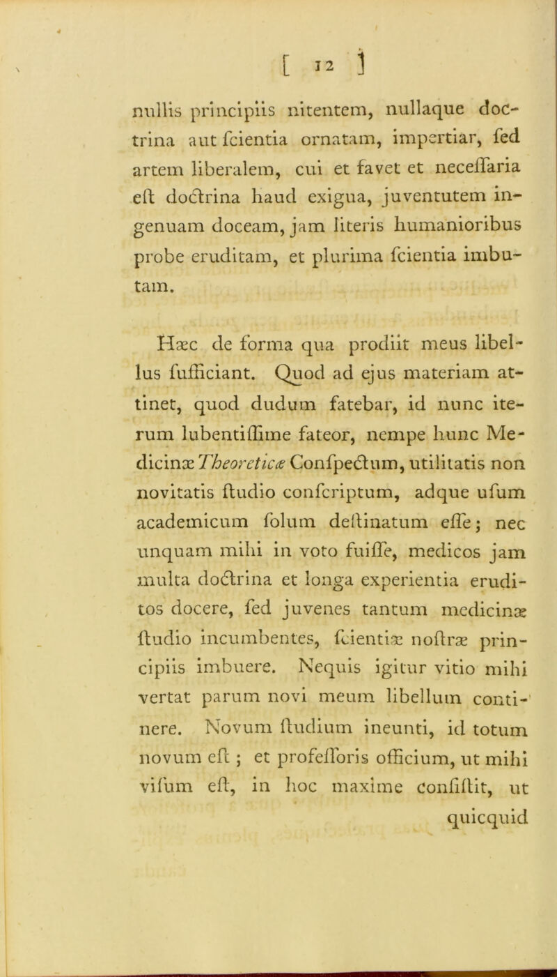 I [ i2 i nullis principiis nitentem, nullaque doc- trina aut fcientia ornatam, impertiar, fed artem liberalem, cui et favet et neceifaria elf doctrina haud exigua, juventutem in- genuam doceam, jam literis humanioribus probe eruditam, et plurima fcientia imbu- tam. Haec de forma qua prodiit meus libel- lus fufEciant. Quod ad ejus materiam at- tinet, quod dudum fatebar, id nunc ite- rum lubentiffime fateor, nempe hunc Me- dicinae Theordicas Confpedtum, utilitatis non novitatis ftudio confcriptum, adque ufum academicum folum delimatum efle; nec unquam mihi in voto fuiffe, medicos jam multa dodtrina et longa experientia erudi- tos docere, fed juvenes tantum medicinae {ludio incumbentes, fcientia: noftrse prin- cipiis imbuere. Nequis igitur vitio mihi vertat parum novi meum libellum conti- nere. Novum ftudium ineunti, id totum novum eft; et profelforis officium, ut mihi vifum eft, in hoc maxime confiftit, ut quicquid