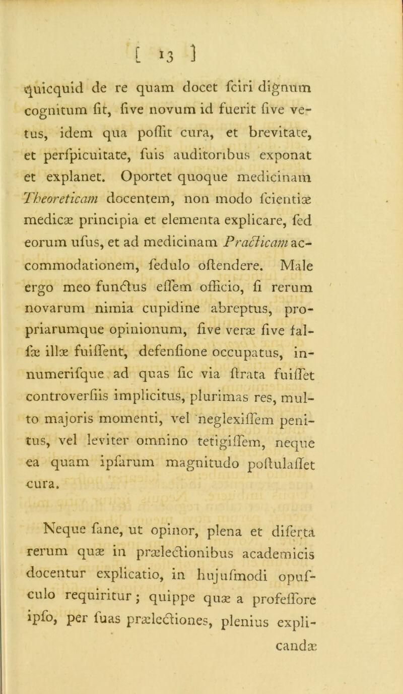 quicquid de re quam docet fciri dignum cognitum fit, five novum id fuerit five ve- tus, idem qua pofiit cura, et brevitate, et perfpicuitate, fuis auditoribus exponat et explanet. Oportet quoque medicinam Theoreticcim docentem, non modo fcientise medicae principia et elementa explicare, fed eorum ufus, et ad medicinam P r aci icam zo.- commodationem, fedulo oflendere. Male ergo meo funCtus eflem officio, fi rerum novarum nimia cupidine abreptus, pro- priarumque opinionum, five verae five fal- las illae findent, defenfione occupatus, in- numerifque ad quas fic via (irata fuifTet controverfiis implicitus, plurimas res, mul- to majoris momenti, vel neglexifiem peni- tus, vel leviter omnino tetigifiem, neque ea quam ipfarum magnitudo pofiulafTet cura. Neque fane, ut opinor, plena et diferta rerum quae in praelectionibus academicis docentur explicatio, in hujufmodi opuf- culo requiritur; quippe qu;c a profeflore ipfo, per luas prsleaiones, plenius expli- canda*