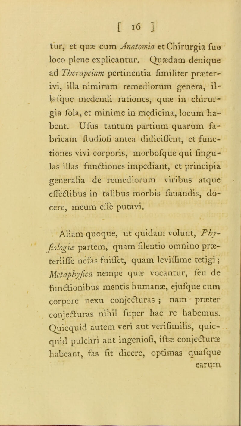 tur, et quae cum Anatomia et Chirurgia fuo ]oco plene explicantur. Quaedam denique ad Thercipeiam pertinentia flmiliter praeter- ivi, illa nimirum remediorum genera, il- lafque medendi rationes, quae in chirur- gia fola, et minime in medicina, locum ha- bent. Ufus tantum partium quarum fa- bricam ftudiofl antea didiciffent, et func- tiones vivi corporis, morbofque qui Ungu- las illas functiones impediant, et principia generalia de remediorum viribus atque effeCiibus in talibus morbis fanandis, do- cere, meum efle putavi. Aliam quoque, ut quidam volunt, Phy- fiologix partem, quam filentio omnino prae- teri i fle nefas fuiflet, quam leviflime tetigi; Metaphyfica nempe quae vocantur, feu de fundionibus mentis humanae, ejufque cum corpore nexu conjeduras ; nam - praeter conjecturas nihil fuper hac re habemus. Quicquid autem veri aut verifimilis, quic- quid pulchri aut ingeniofi, iftae conjedurae habeant, fas fit dicere, optimas quafque earum.