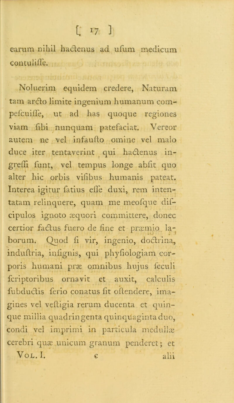 C r7 ] earum nihil hactenus ad ufum medicum contuliiTe. Noluerim equidem credere, Naturam tam ardto limite ingenium humanum com- pefcuiffe, ut ad has quoque regiones viam fibi nunquam patefaciat. Vereor autem ne vel infaufto omine vel malo duce iter tentaverint qui hadtenus in- gredi funt, vel tempus longe abfit quo i alter hic orbis vilibus humanis pateat. Interea igitur fatius efle duxi, rem inten- tatam relinquere, quam me meofque dif- cipulos ignoto aequori committere, donec certior fadtus fuero de fine et praemio la- borum. Quod fi vir, ingenio, doctrina, induftria, infignis, qui phyfiologiam cor- poris humani prae omnibus hujus feculi fcriptoribus ornavit et auxit, calculis fubduCtis ferio conatus fit offendere, ima- gines vel vefligia rerum ducenta et quin- que millia quadringenta quinquaginta duo, condi vel imprimi in particula medullae cerebri quae unicum granum penderet; et Vol. I. alii ♦ c