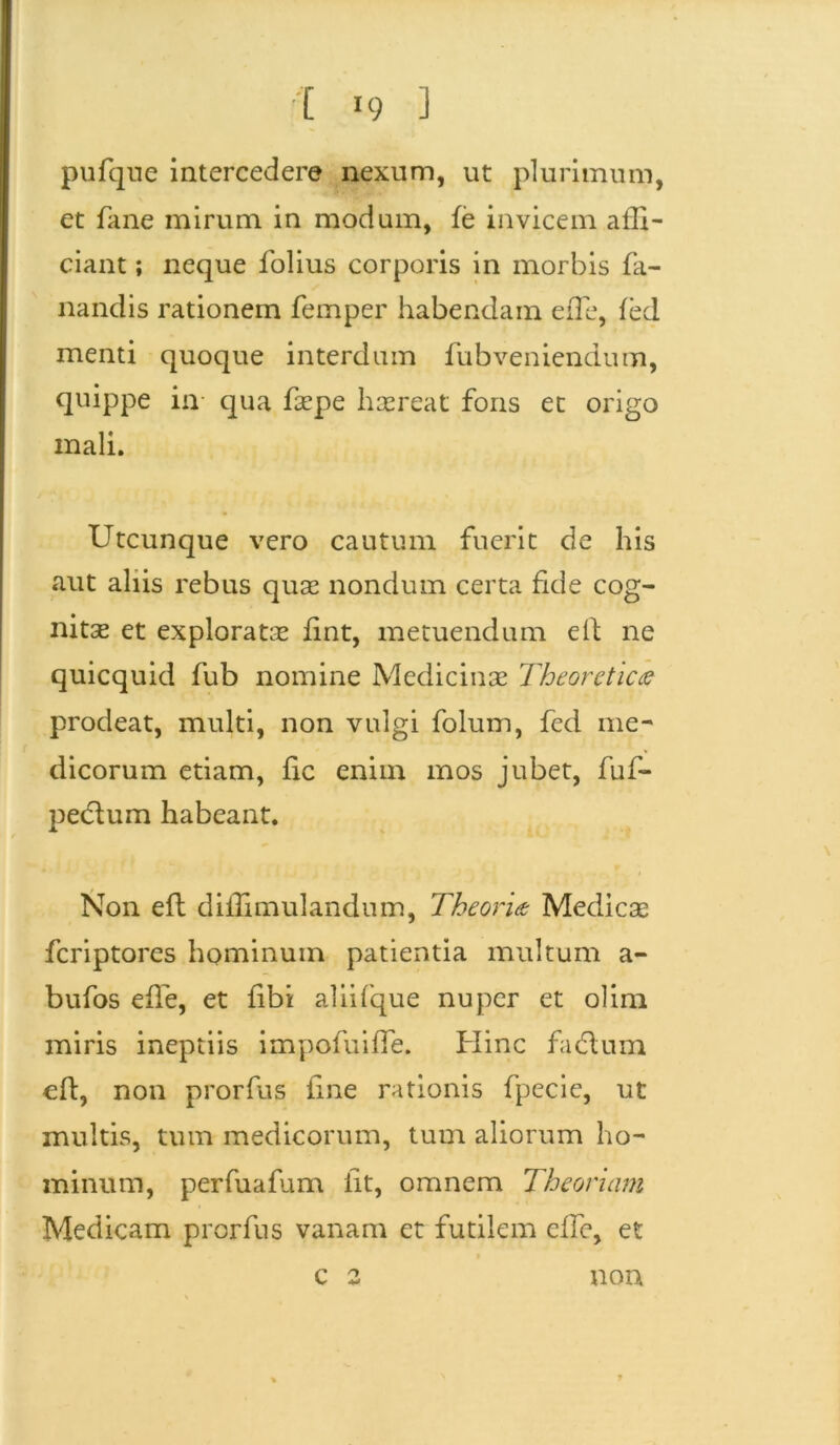 pufqne intercedere nexum, ut plurimum, et fane mirum in modum, fe invicem affi- ciant ; neque folius corporis in morbis fa- nandis rationem femper habendam effie, fed menti quoque interdum fubveniendum, quippe in qua faepe haereat fons et origo mali. Utcunque vero cautum fuerit de his aut aliis rebus quae nondum certa fide cog- nitae et exploratae fint, metuendum e 11 ne quicquid fub nomine Medicinae Theoretica prodeat, multi, non vulgi folum, fed me- dicorum etiam, fic enim mos jubet, fuf- peclum habeant. Non efl diffimulandum, Theoria Medicae fcriptores hominum patientia multum a- bufos efle, et fibi aliifque nuper et olim miris ineptiis impofuiffe. Hinc fadlum eft, non prorfus fine rationis fpecie, ut multis, tum medicorum, tum aliorum ho- minum, perfuafum iit, omnem Theoriam Medicam prorfus vanam et futilem effe, et