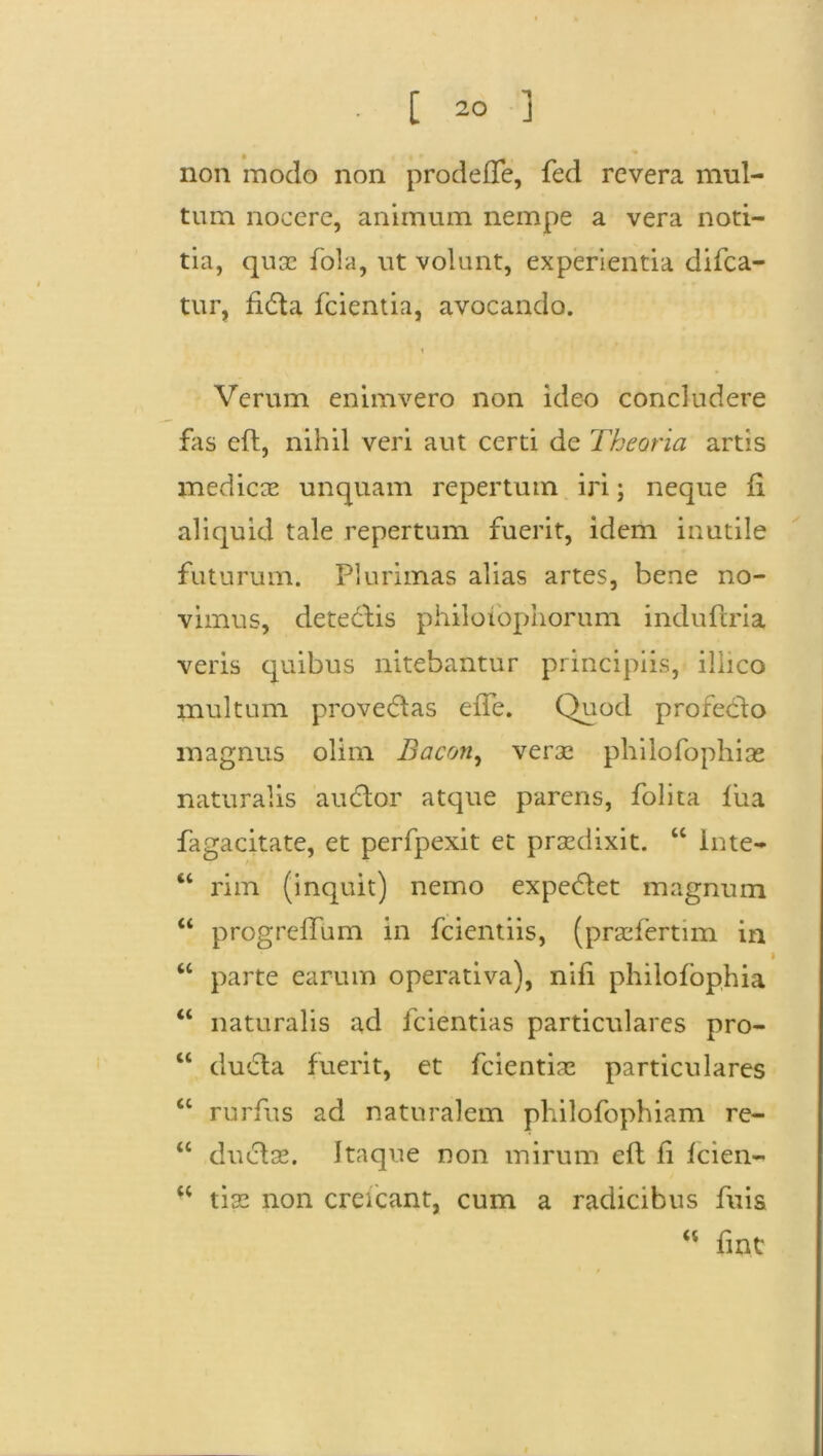 non modo non prodeffe, fed revera mul- tum nocere, animum nempe a vera noti- tia, quae fola, ut volunt, experientia difea- tur, fidta fcientia, avocando. Verum enimvero non ideo concludere fas eft, nihil veri aut certi de Theoria artis medicae unquam repertum iri; neque fi aliquid tale repertum fuerit, idem inutile futurum. Plurimas alias artes, bene no- vimus, detedlis philotophorum induftria veris quibus nitebantur principiis, illico multum provedlas eiTe. Quod profecto magnus olim Bacon, verae philofophias naturalis audior atque parens, folita fiia fagacitate, et perfpexit et praedixit. “ inte- 44 rim (inquit) nemo expediet magnum 44 progreffum in fcientiis, (praefertim in » 44 parte earum operativa), nifi philofophia 44 naturalis ad fcientias particulares pro- 44 dudla fuerit, et fcientias particulares 44 rurfus ad naturalem philofophiam re- 44 dudlae. Itaque non mirum eft fi fcien- 44 tias non creicant, cum a radicibus fuis M fiat