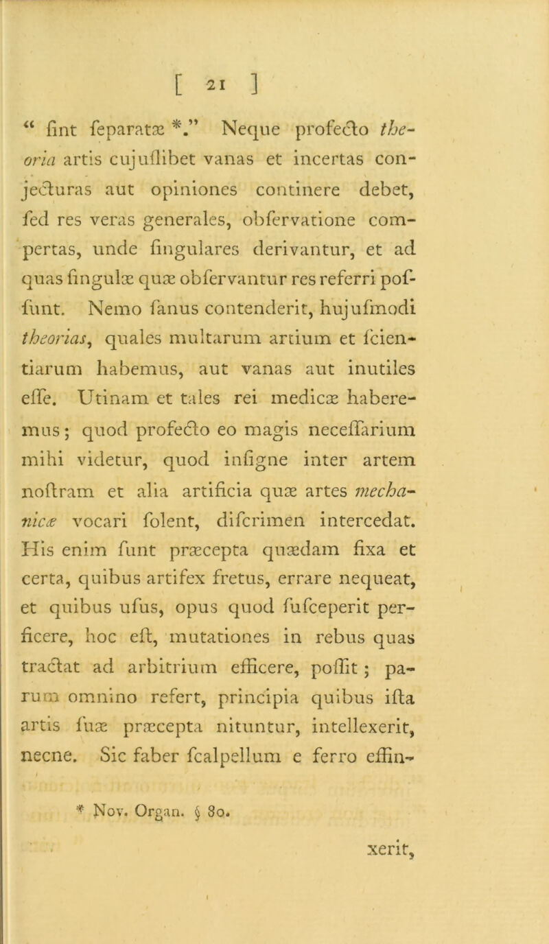 “ fint feparatae Neque profecto the- oria artis cujullibet vanas et incertas con- jecturas aut opiniones continere debet, fed res veras generales, obfervatione com- pertas, unde lingulares derivantur, et ad quas lingulae quae oblervantur res referri pof- funt. Nemo fanus contenderit, hujufmodi theorias, quales multarum artium et fcien- tiarum habemus, aut vanas aut inutiles elfe. Uti nam et tales rei medicee habere- mus; quod profedlo eo magis necelTarium mihi videtur, quod inligne inter artem noftram et alia artificia quae artes mecha- nica vocari folent, difcrimen intercedat. His enim funt praecepta quaedam fixa et certa, quibus artifex fretus, errare nequeat, et quibus ufus, opus quod fufceperit per- ficere, hoc elt, mutationes in rebus quas traclat ad arbitrium efficere, polfit ; pa- rum omnino refert, principia quibus illa artis fuse praecepta nituntur, intellexerit, necne. Sic faber fcalpellum e ferro elfin- I * Nov. Organ. § 80. xerit. i