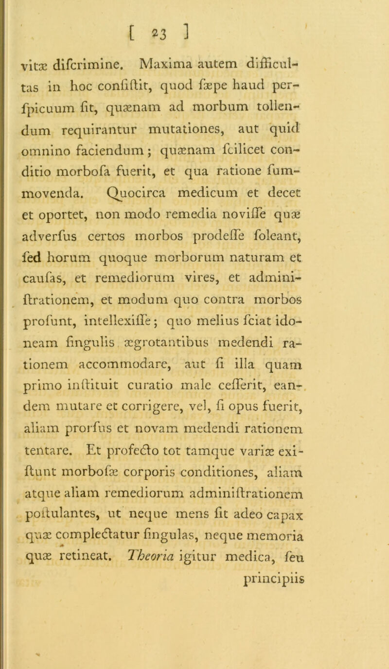 vitas difcrimine. Maxima autem difficul- tas in hoc confidit, quod faspe haud per- fpicuum lit, quaenam ad morbum tollen- dum requirantur mutationes, aut quid omnino faciendum ; quaenam fcilicet con- ditio morbofa fuerit, et qua ratione fum- movenda. Quocirca medicum et decet et oportet, non modo remedia noviiTe quae adverfus certos morbos prodefTe foleant, led horum quoque morborum naturam et caufas, et remediorum vires, et admini- ftrationem, et modum quo contra morbos profunt, intellexille; quo melius fciat ido- neam lingulis aegrotantibus medendi ra- tionem accommodare, aut li illa quam primo inftituit curatio male ceffierit, ean- dem mutare et corrigere, vel, fi opus fuerit, aliam prorfus et novam medendi rationem tentare. Et profedlo tot tamque variae exi- fiunt morbofae corporis conditiones, aliam atque aliam remediorum adminillrationem poitulantes, ut neque mens fit adeo capax quae comple&atur lingulas, neque memoria * quae retineat. Theoria igitur medica, feu principiis