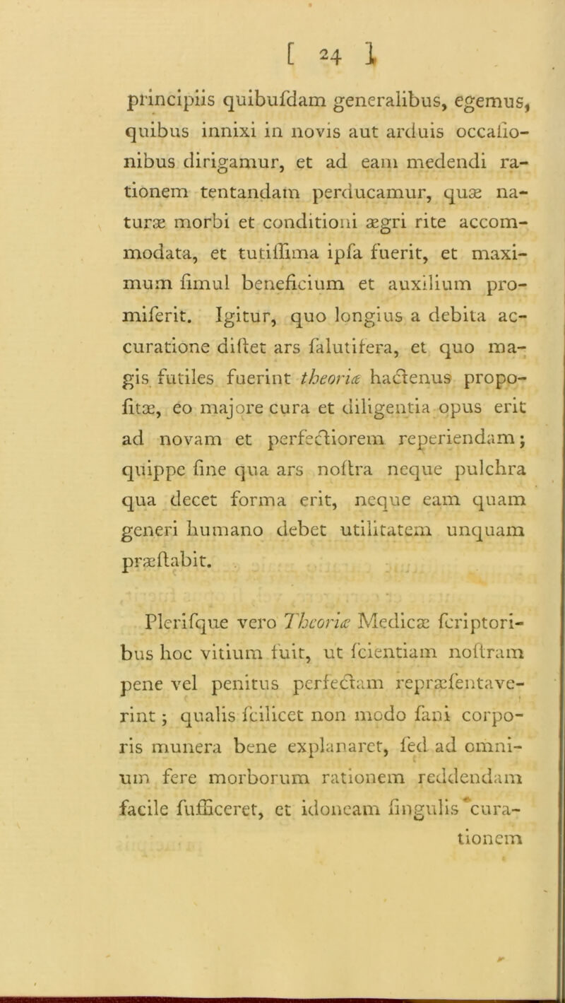 principiis quibufdam generalibus, egemus, quibus innixi in novis aut arduis occatio- nibus dirigamur, et ad eam medendi ra- tionem tentandam perducamur, quse na- tura? morbi et conditioni aegri rite accom- modata, et tuti trima ipfa fuerit, et maxi- mum fimul beneficium et auxilium pro- miferit. Igitur, quo longius a debita ac- curatione differ ars falutifera, et quo ma- gis futiles fuerint theoria hadtenus propo- fitae, eo majore cura et diligentia opus erit ad novam et perfectiorem reperiendam; quippe fine qua ars noftra neque pulchra qua decet forma erit, neque eam quam generi humano debet utilitatem unquam prae flabit. Plerifque vero Theoria Medicae feriptori- bus hoc vitium fuit, ut fcientiam nottram pene vel penitus perfectam repraefentave- rint; qualis fcilicet non modo fani corpo- ris munera bene explanaret, fed ad omni- um fere morborum rationem reddendam facile fufhceret, ct idoneam fingulis^cura- tionem