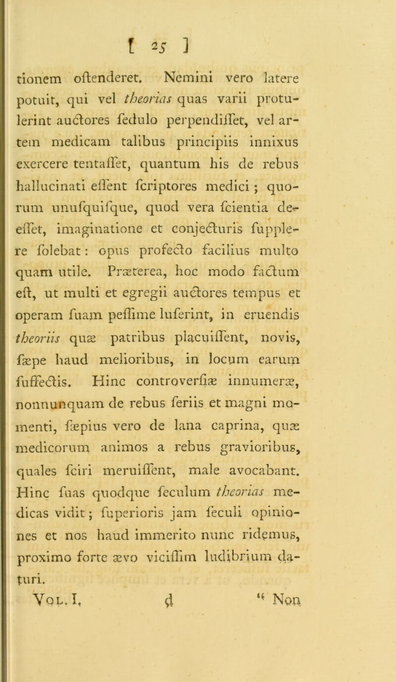 tionem oflenderet. Nemini vero latere potuit, qui vel theorias quas varii protu- lerint a udi ores fedulo perpendiffet, vel ar- tem medicam talibus principiis innixus exercere tentadet, quantum his de rebus hallucinati edent feriptores medici; quo- rum unufquifque, quod vera fcientia de«- 0 edet, imaginatione et conjedluris fupple- re folebat: opus profeclo facilius multo quam utile. Praeterea, hoc modo facium e it, ut multi et egregii auclores tempus et operam fuam peffime luferint, in eruendis theoriis quse patribus placuident, novis, faspe haud melioribus, in locum earum fuffedlis. Hinc controverdse innumerae, nonnunquam de rebus feriis et magni mo- menti, fepius vero de lana caprina, quas medicorum animos a rebus gravioribus, quales fciri meruidfent, male avocabant. Hinc fuas quodque feculum theorias me- dicas vidit; fuperioris jam feculi opinio- nes et nos haud immerito nunc ridemus, proximo forte sevo vicidim ludibrium da- turi.