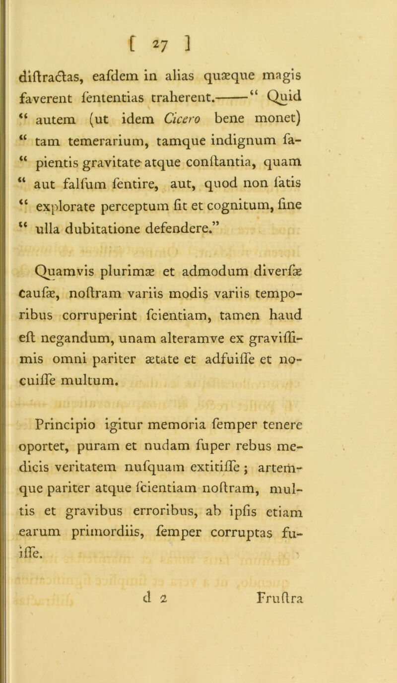 diftradtas, eafdein in alias quaeque magis faverent fententias traherent. Quid 44 autem (ut idem Cicero bene monet) 44 tam temerarium, tamque indignum fa- 44 pientis gravitate atque conilantia, quam 44 aut falfum fentire, aut, quod non fatis <l explorate perceptum (it et cognitum, fine 44 ulla dubitatione defendere.” Quamvis plurimae et admodum diverfse Caufae, noftram variis modis variis tempo- ribus corruperint fcientiam, tamen haud efl negandum, unam alteramve ex gravifti- mis omni pariter aetate et adfuiffe et no- cuiffe multum. Principio igitur memoria femper tenere oportet, puram et nudam fuper rebus me- dicis veritatem nufquam extitiffe ; artem- que pariter atque fcientiam noftram, mul- tis et gravibus erroribus, ab ipfis etiam earum primordiis, femper corruptas fu- i fle. d 2 Fruftra