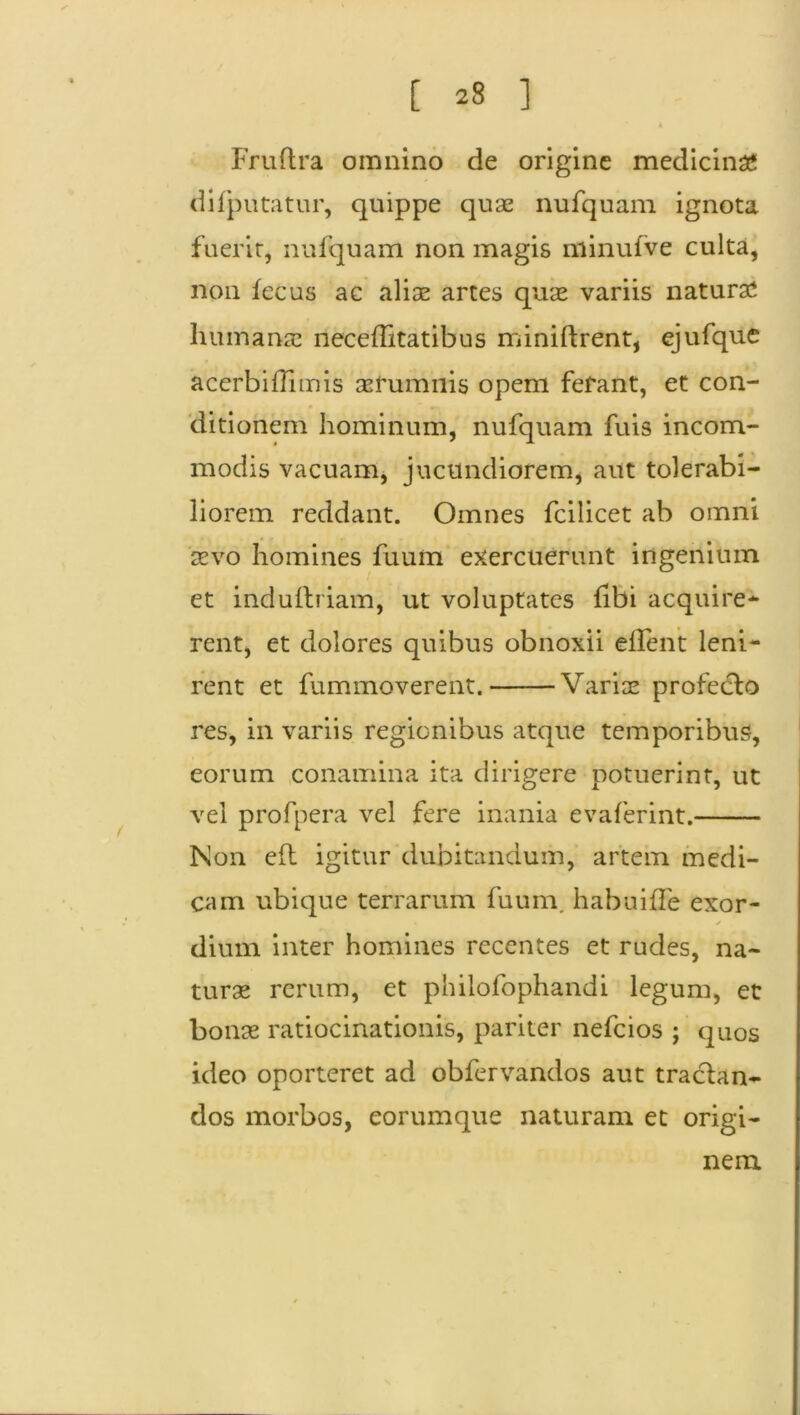 [ 23 ] Fruftra omnino de origine medicini dilputatur, quippe quae nufquam ignota fuerit, nufquam non magis niinufve culta, non fecus ac aliae artes quae variis naturae humanae neceflitatibus miniftrent, ejufque acerbiflimis aerumnis opem ferant, et con- ditionem hominum, nufquam fuis incom- modis vacuam, jucundiorem, aut tolerabi- liorem reddant. Omnes fcilicet ab omni aevo homines fuum exercuerunt ingenium et induitriam, ut voluptates tibi acquire- rent, et dolores quibus obnoxii e flent leni- rent et fummoverent. Variae profecto res, in variis regionibus atque temporibus, eorum conamina ita dirigere potuerint, ut vel profpera vel fere inania evaferint. Non e(t igitur dubitandum, artem medi- cam ubique terrarum fuum. habuiffe exor- ✓ dium inter homines recentes et rudes, na- turae rerum, et philofophandi legum, et bonae ratiocinationis, pariter nefcios ; quos ideo oporteret ad obfervandos aut tractan- dos morbos, eorumque naturam et origi- nem