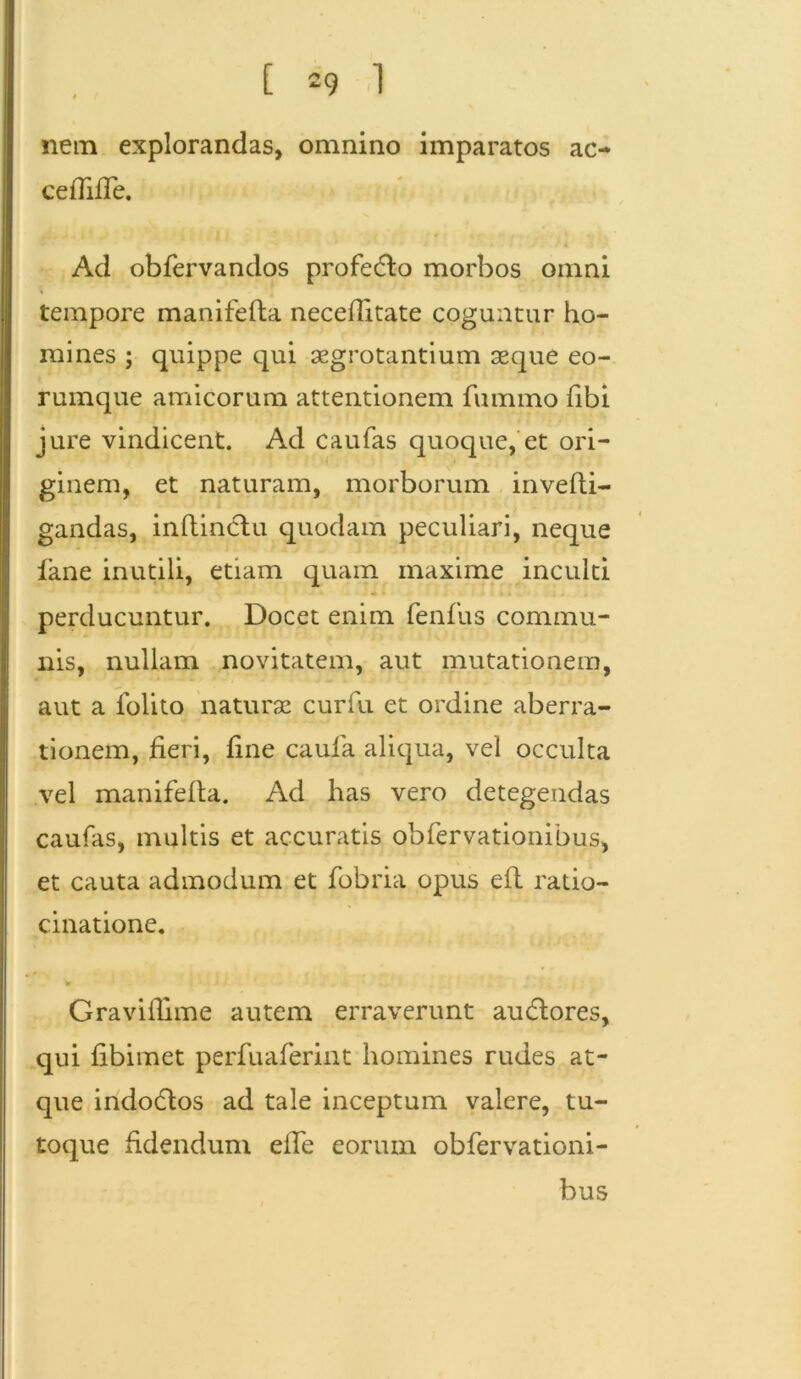 nem explorandas, omnino imparatos ac- ceflifTe. Ad obfervandos profero morbos omni tempore manifefta neceflitate coguntur ho- mines ; quippe qui segrotantium seque eo- rumque amicorum attentionem fummo fibi jure vindicent. Ad c au fas quoque, et ori- ginem, et naturam, morborum invefti- gandas, inftindtu quodam peculiari, neque lane inutili, etiam quam maxime inculti • » . perducuntur. Docet enim fenfus commu- nis, nullam novitatem, aut mutationem, aut a folito naturae curfu et ordine aberra- tionem, fieri, fine eaufa aliqua, vel occulta vel manifefta. Ad has vero detegendas caufas, multis et accuratis obfervationibus, et cauta admodum et fobria opus eit ratio- cinatione. Graviflime autem erraverunt auctores, qui fibimet perfuaferint homines rudes at- que indodtos ad tale inceptum valere, tu- toque fidendum elfe eoriun obfervationi- bus