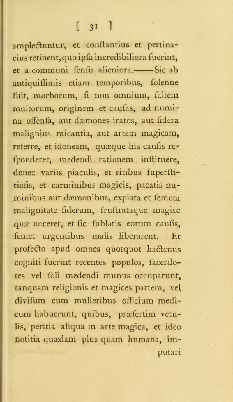 ampledluntur, et conflandus et pertina- cius retinent,quo ipfa incredibiliora fuerint, et a communi fenfu alieniora. Sic ab antiquiffimis etiam temporibus, folenne fuit, morborum, fi non omnium, faltem inultorum, originem et caufas, ad numi- na offenfa, aut dasmones iratos, aut fidera malignius micantia, aut artem magicam, referre, et idoneam, quaeque his caufis re- fponderet, medendi rationem inflituere, donec variis piaculis, et ritibus fiiperfli- tiofis, et carminibus magicis, pacatis nu- minibus aut daemonibus, expiata et femota malignitate fiderum, fruflrataque magice quas noceret, et fic fublatis eorum caufis, femet urgentibus malis liberarent. Et profedlo apud omnes quotquot hadienus cogniti fuerint recentes populos, facerdo- tes vel foli medendi munus occuparunt, tanquam religionis et magices partem, vel divifum cum mulieribus officium medi- cum habuerunt, quibus, prasfertim vetu- lis, peritia aliqua in arte magica, et ideo notitia quasdam plus quam humana, im- putari