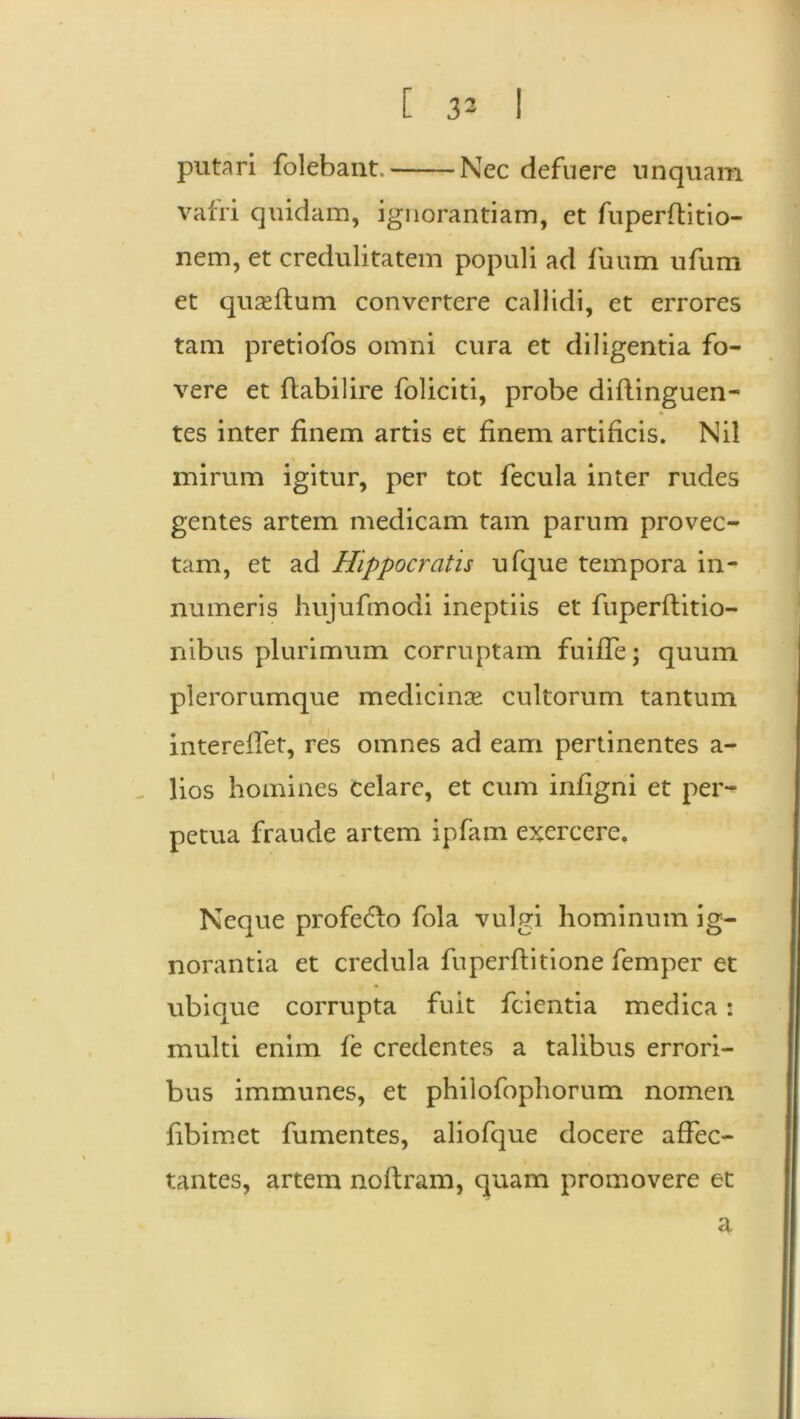 putari folebant. Nec defuere unquam vafri quidam, ignorantiam, et fuperflitio- nem, et credulitatem populi ad fuum ufum et quseftum convertere callidi, et errores tam pretiofos omni cura et diligentia fo- vere et flabilire foliciti, probe diflinguen- tes inter finem artis et finem artificis. Nil mirum igitur, per tot fecula inter rudes gentes artem medicam tam parum provec- tam, et ad Hippocratis ufque tempora in- numeris hujufmodi ineptiis et fuperftitio- nibus plurimum corruptam fuiffe; quum plerorumque medicinae cultorum tantum intereffet, res omnes ad eam pertinentes a- lios homines Celare, et cum infigni et per- petua fraude artem ipfam exercere. Neque profe&o fola vulgi hominum ig- norantia et credula fuperftitione femper et ubique corrupta fuit fcientia medica: multi enim fe credentes a talibus errori- bus immunes, et philofophorum nomen fibimet fumentes, aliofque docere affec- tantes, artem noftram, quam promovere et a