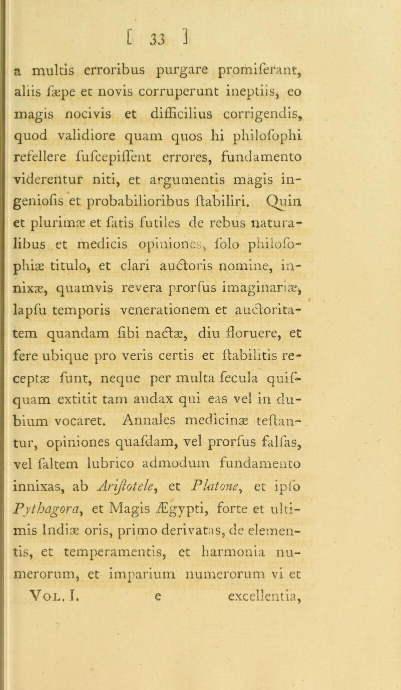 a multis erroribus purgare promiferant, aliis faepe ec novis corruperunt ineptiis, eo magis nocivis et difficilius corrigendis, quod validiore quam quos hi philofophi refellere fufcepiffient errores, fundamento viderentur niti, et argumentis magis in- (r geniofis et probabilioribus ftabiliri. Quin et plurimos et fatis futiles de rebus natura- libus et medicis opiniones, folo philofo- phise titulo, et clari auctoris nomine, in- nixae, quamvis revera prorfus imaginariae* i lapfu temporis venerationem et auctorita- tem quandam fibi nactae, diu floruere, et fere ubique pro veris certis et ftabilitis re- ceptae funt, neque per multa fecula quif- quam extitit tam audax qui eas vel in du- bium vocaret. Annales medicinae teftan- tur, opiniones quafdam, vel prorfus falfas, vel faltem lubrico admodum fundamento innixas, ab Arijlotele, et Plutone, et ipfo Pythagora, et Magis fEgypti, forte et ulti- mis Indiae oris, primo derivatas, de elemen- tis, et temperamentis, et harmonia nu- merorum, et imparium numerorum vi et Vol, I. e excellentia, 7