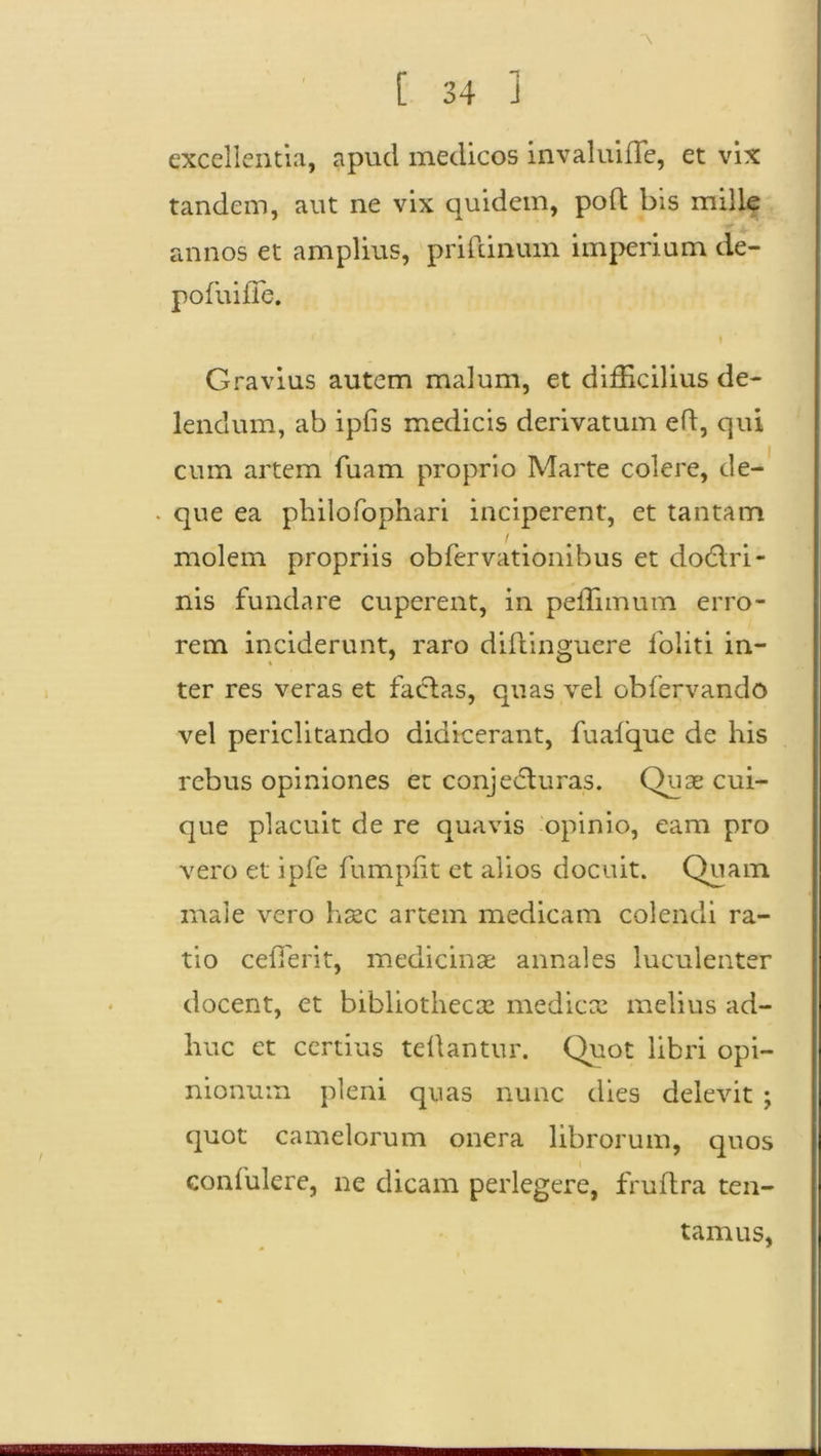 excellentia, apud medicos invaluiffe, et vix tandem, aut ne vix quidem, poft bis mille annos et amplius, prifdnum imperium de- pofuifie. Gravius autem malum, et difficilius de- lendum, ab ipfis medicis derivatum eft, qui cum artem luam proprio Marte colere, de- . que ea philofophari inciperent, et tantam 1 . . molem propriis obfervationibus et doCtri- nis fundare cuperent, in peffimum erro- rem inciderunt, raro diftinguere foliti in- ter res veras et facias, quas vel obfervando vel periclitando didicerant, fuafque de his rebus opiniones et conjecturas. Quae cui- que placuit de re quavis opinio, eam pro vero et ipfe fumpfit et alios docuit. Quam male vero haec artem medicam colendi ra- tio ceffierit, medicinae annales luculenter docent, et bibliothecae medicae melius ad- huc et certius tellantur. Quot libri opi- nionum pleni quas nunc dies delevit ; quot camelorum onera librorum, quos confulere, ne dicam perlegere, fruflra ten- tamus,