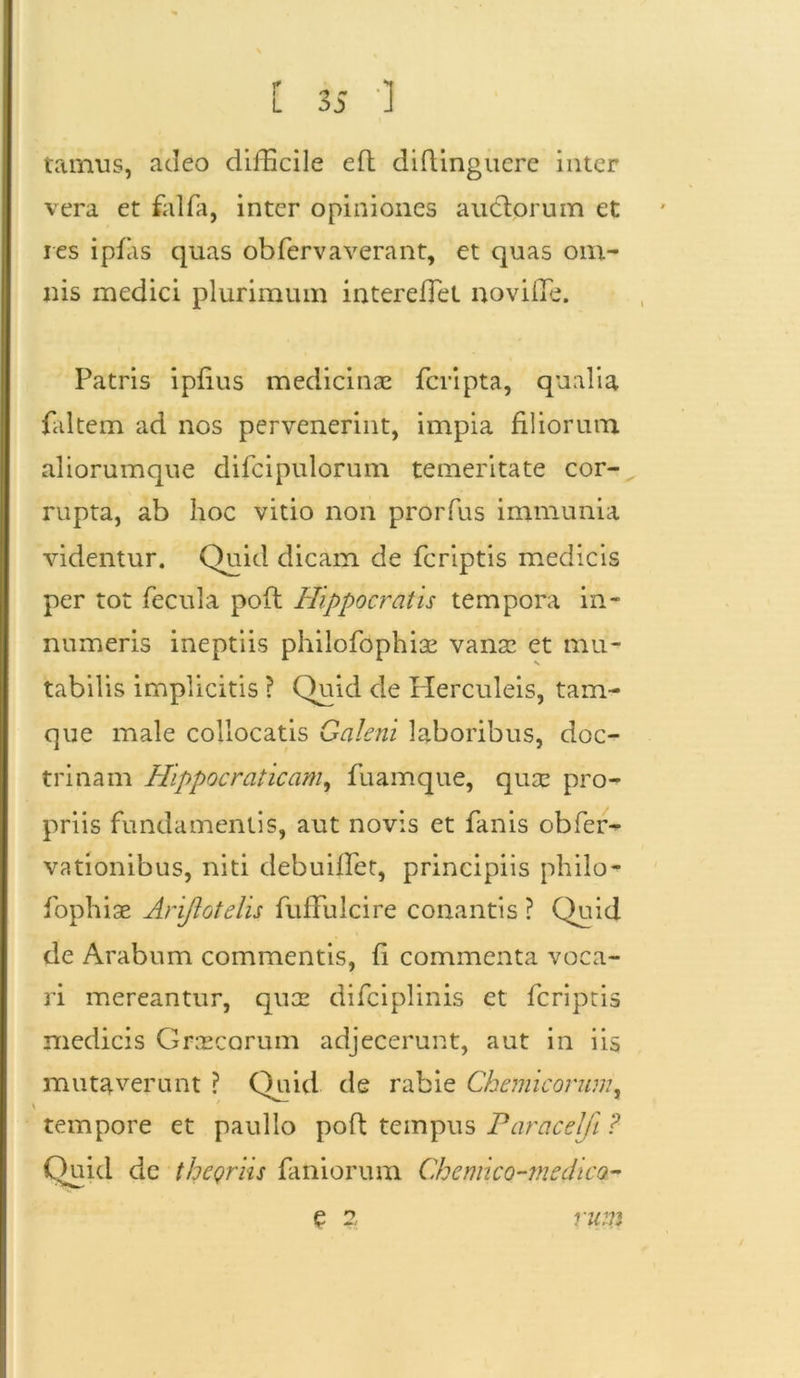 tamus, adeo difficile e (I didingucre inter vera et falfa, inter opiniones audtorum et res ipfas quas ob fer v a verant, et quas om- nis medici plurimum intereffiet noviffe. Patris ipfius medicinae fcripta, qualia faltem ad nos pervenerint, impia filiorum aliorumque difcipulorum temeritate cor- rupta, ab hoc vitio non prorfus immunia videntur. Quid dicam de fcriptis medicis per tot fecula poft Hippocratis tempora in- numeris ineptiis philofophiae vanae et mu- tabilis implicitis ? Quid de Herculeis, tam- que male collocatis Galeni laboribus, doc- trinam Hlppocraticam, fuamque, quae pro- priis fundamentis, aut novis et fanis obfer- vationibus, niti debuiffiet, principiis philo- fophiae Arijlotdis fuffulcire conantis ? Quid de Arabum commentis, fi commenta voca- ri mereantur, quae difciplinis et fcriptis medicis Graecorum adjecerunt, aut in iis mutaverunt ? Quid de rabie Chemicorum, tempore et paullo pofl tempus Paracelfi ? Quid de thegriis faniorum Chemico-tnedica- e 2 ru;n