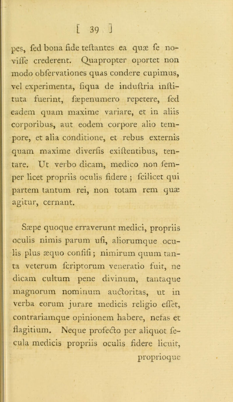 pes, fed bona fide teftantes ea quse fe no- viife crederent. Quapropter oportet non modo obfervationes quas condere cupimus, vel experimenta, liqua de induflria mili- tata fuerint, fsep enumero repetere, fed eadem quam maxime variare, et in aliis corporibus, aut eodem corpore alio tem- pore, et alia conditione, et rebus externis quam maxime diverfis exillentibus, ten- tare. Ut verbo dicam, medico non fem- per licet propriis oculis fidere ; fcilicet qui partem tantum rei, non totam rem quae agitur, cernant. S.Tpe quoque erraverunt medici, propriis oculis nimis parum ufi, aliorumque ocu- lis plus sequo confili ; nimirum quum tan- ta veterum fcriptorum veneratio fuit, ne dicam cultum pene divinum, tantaque magnorum nominum aucloritas, ut in verba eorum jurare medicis religio elfet, contrariamque opinionem habere, nefas et flagitium. Neque profecto per aliquot fe- cula medicis propriis oculis fidere licuit, proprioque