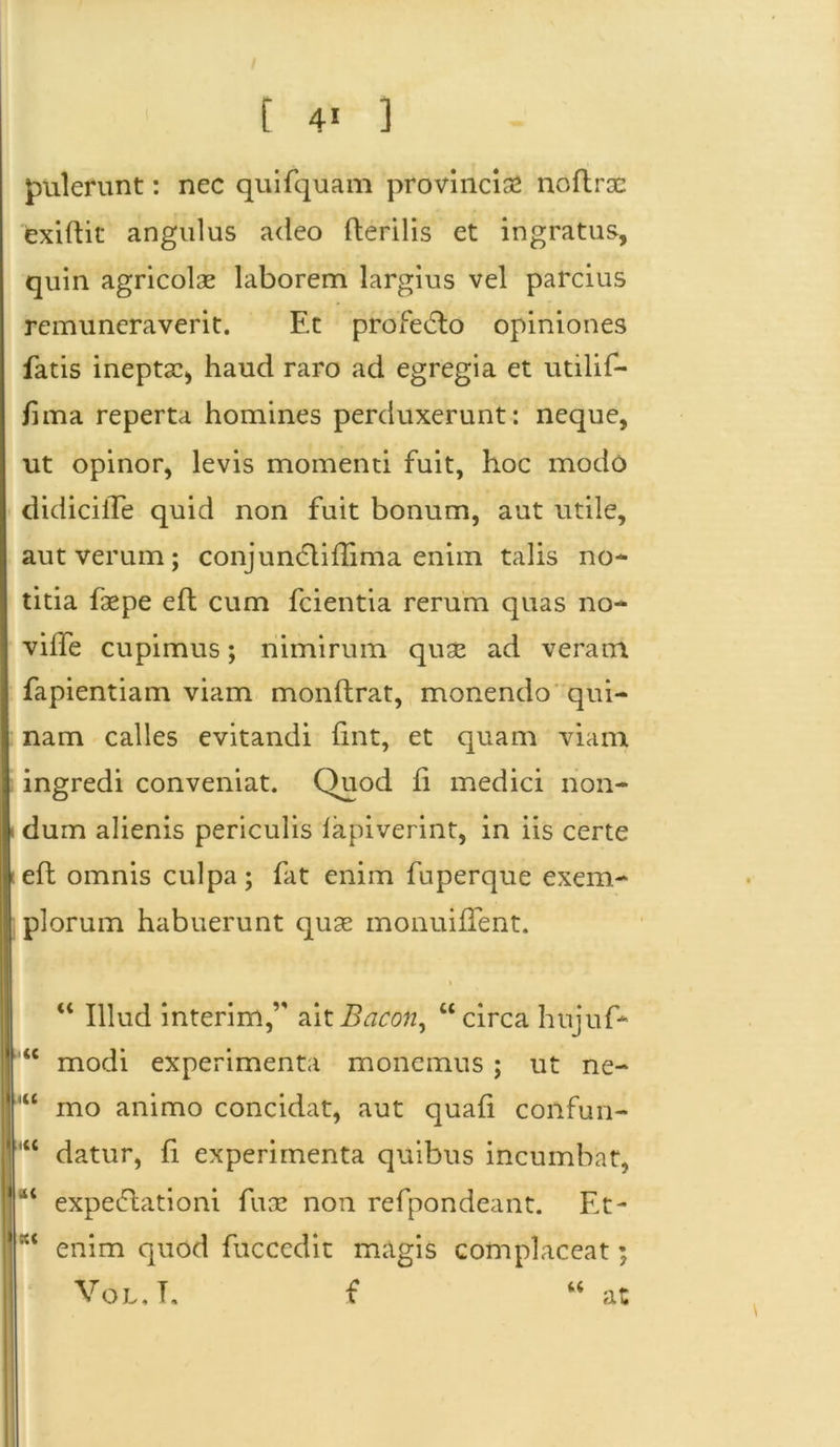 pulerunt: nec quifquam provincia* noftrae exiftit angulus adeo fterilis et ingratus, quin agricolae laborem largius vel parcius remuneraverit. Et profe6lo opiniones fatis ineptae, haud raro ad egregia et utilif- fima reperta homines perduxerunt: neque, ut opinor, levis momenti fuit, hoc modo didiciiTe quid non fuit bonum, aut utile, aut verum; conjundlifliriia enim talis no- titia faepe eft cum fcientia rerum quas no- ville cupimus; nimirum quae ad veram fapientiam viam monflrat, monendo qui- nam calles evitandi fmt, et quam viam ingredi conveniat. Quod li medici non- i dum alienis periculis lapiverint, in iis certe leil omnis culpa; fat enim fuperque exem- plorum habuerunt quae monuiflent. t u Illud interim,’' aitBacon, “circa hnjuf* 46 modi experimenta monemus ; ut ne- 1 “ mo animo concidat, aut quali confun- datur, fi experimenta quibus incumbat, jtt< expeftationi fuae non refpondeant. Et- enim quod fuccedit magis complaceat; Vol.T. f “ at