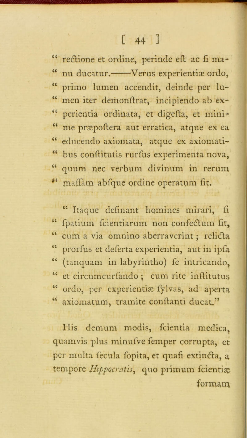 \ fi< redtione et ordine, perinde eft ac fi ma- “ nu ducatur. Verus experientiae ordo, u primo lumen accendit, deinde per lu- u men iter demonflrat, incipiendo ab ex- <c perientia ordinata, et digeda, et mini- “ me prsepodera aut erratica, atque ex ea “ educendo axiomata, atque ex axiomati- “ bus conditutis rurfus experimenta nova, “ quum nec verbum divinum in rerum *’i maffam abfque ordine operatum fit. “ Itaque definant homines mirari, fi u fpatium fcientiarum non confectum fit, “ cum a via omnino aberraverint ; relicta “ prorfus et deferta experientia, aut in ipfa “ (tanquam in labyrintho) fe intricando, u et circumcurlando ; cum rite inditutus “ ordo, per experientia: lylvas, ad aperta axiomatum, tramite condanti ducat.” His demum modis, fcientia medica, quamvis plus minufve femper corrupta, et per multa fecula fopita, et quafi extindta, a tempore Hippocratis, quo primum fcientia? formam