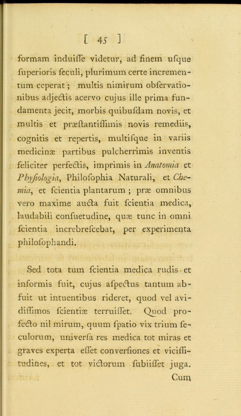 formam induiffe videtur, ad finem ufque fuperioris feculi, plurimum certe incremen- \ tum ceperat; multis nimirum obfervatio- nibus adjedtis acervo cujus ille prima fun- damenta jecit, morbis quibufdam novis, et multis et praeftantiffimis novis remediis, cognitis et repertis, multifque in variis medicinae partibus pulcherrimis inventis feliciter perfectis, imprimis in Anatomia et Phyjiologia, Philofophia Naturali, et Che- mia, et fcientia plantarum ; prae omnibus vero maxime audta fuit fcientia medica, laudabili confuetudine, quae tunc in omni fcientia increbrefcebat, per experimenta philofophandi. Sed tota tum fcientia medica rudis et informis fuit, cujus afpeftus tantum ab- fuit ut intuentibus rideret, quod vel avi- diflimos fcientiae terruiOet. Quod pro- fedto nil mirum, quum fpatio vix trium fe- culorum, univerfa res medica tot miras et graves experta eflet converfiones et viciffi- tudines, et tot victorum fubiiffet juga. Cum