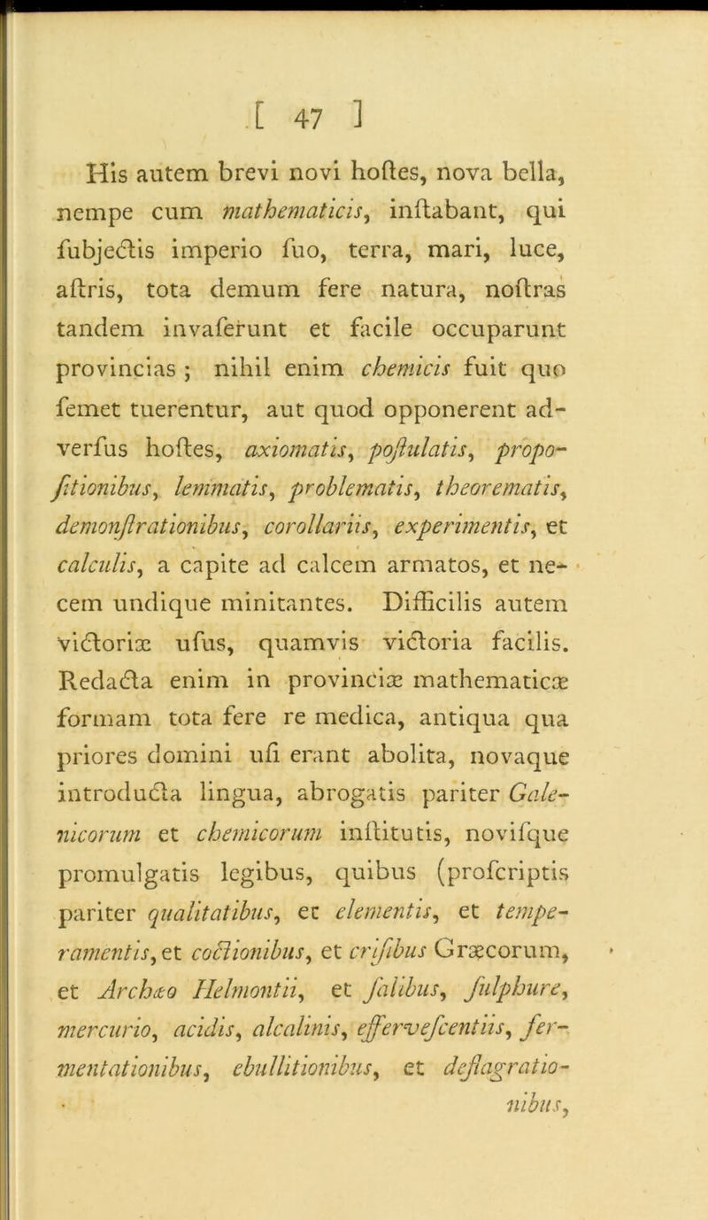 His autem brevi novi hoftes, nova bella, nempe cum mathematicis, inflabant, qui fubjedtis imperio fuo, terra, mari, luce, aflris, tota demum fere natura, noftras tandem invaferunt et facile occuparunt provincias ; nihil enim chemicis fuit quo femet tuerentur, aut quod opponerent ad- verfus hofles, axiomatis, pojlulatis, propo- fltionibus, lemmatis, problematis, theorematis, demonflrationibus, corollariis, experimentis, et calculis, a capite ad calcem armatos, et ne- cem undique minitantes. Difficilis autem 'vidloriac ufus, quamvis vicloria facilis. Redacfta enim in provincia: mathematica? formam tota fere re medica, antiqua qua priores domini ufi erant abolita, novaque introducta lingua, abrogatis pariter Gale- nicorum et chemicorum inflitutis, novilque promulgatis legibus, quibus (profcriptis pariter qualitatibus, ec elementis, et tempe- ramentis,et coctionibus, et criflbus Graecorum, et Archio Helmonth, et Jalibus, fulphure, mercurio, acidis, alcalinis, effervefcentiis, fer- mentationibus, ebullitionibus, et deflagratio- nibus,