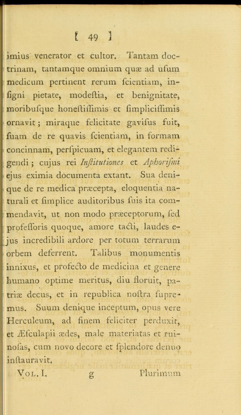 imius venerator et cultor. Tantam doc- trinam, tantamque omnium quae ad ufum medicum pertinent rerum fcientiam, in- figni pietate, modeftia, et benignitate, moribufque honeflifiimis et fimpliciflimis ornavit; miraque felicitate gavifus fuit, fuam de re quavis fcientiam, in formam concinnam, perfpicuam, et elegantem redi- gendi ; cujus rei Injlituttones et Aphorifmi ejus eximia documenta extant. Sua deni- que de re medica praecepta, eloquentia na- turali et fimplice auditoribus fuis ita com- mendavit, ut non modo praeceptorum, fed profefforis quoque, amore tadli, laudes e- jus incredibili ardore per totum terrarum orbem deferrent. Talibus monumentis innixus, et profecto de medicina et genere lmmano optime meritus, diu floruit, pa- \ triae decus, et in republica noftra fupre- mus. Suum denique inceptum, opus vere Herculeum, ad finem feliciter perduxit, et fEfculapii aedes, male materiatas et rui- nofas, cum novo decore et fplendore denuo inflauravit* Vol.I. 4 Plurimum