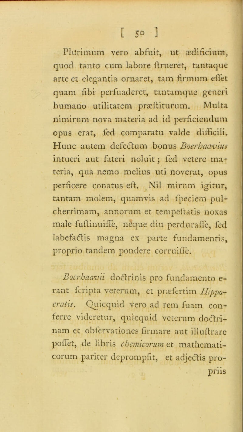 Plurimum vero abfuit, ut aedificium, (' quod tanto cum labore ftrueret, tantaque arte et elegantia ornaret, tam firmum eilet quam fibi perfuaderet, tantamque generi humano utilitatem prasfliturum. Multa nimirum nova materia ad id perficiendum opus erat, fed comparatu valde difficili. Hunc autem defectum bonus Boerhaavius intueri aut fateri noluit; fed vetere ma- teria, qua nemo melius uti noverat, opus perficere conatus efl. Nil mirum igitur, tantam molem, quamvis ad fpeciem pul- cherrimam, annorum et tempeftatis noxas male fuflinuiffe, neque diu perduraffe, fed labefactis magna ex parte fundamentis, proprio tandem pondere corruifie. Boerhacrdii doctrinis pro fundamento e- rant feripta veterum, et praziertim Hippo- cratis. Quicquid vero ad rem fuam con- ferre videretur, quicquid veterum doctri- nam et obfervationes firmare aut illufirare poffet, de libris chcmicorum et mathemati- corum pariter deprompfit, et adjectis pro- priis