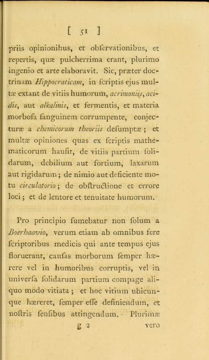 priis opinionibus, et obfervationibus, et repertis, quae pulcherrima erant, plurimo ingenio et arte elaboravit. Sic, praster doc- trinam Hippocraticam, in fcriptis ejus mul- tas extant de vitiis humorum, acrimoniis, aci- dis, aut alkalinis, et fermentis, et materia morbofa fanguinem corrumpente, conjec- turas a chcmicorum theoriis defumptas ; et multas opiniones quas ex fcriptis mathe- maticorum haufit, de vitiis partium foli- darum, debilium aut fortium, laxarum aut rigidarum ; de nimio aut deficiente mo- tu circulatorio; de obflrudlione et errore loci; et de lentore et tenuitate humorum. Pro principio fumebatur non folum a Boerhacruio, verum etiam ab omnibus fere fcriptoribus medicis qui ante tempus ejus floruerant, caufas morborum femper hae- rere vel in humoribus corruptis, vel in univerfa folidarum partium compage ali- quo modo vitiata ; et hoc vitium ubicun- que haereret, femper efle definiendum, et noflris fenfibus attingendum. • Plurimas 2 2 vero