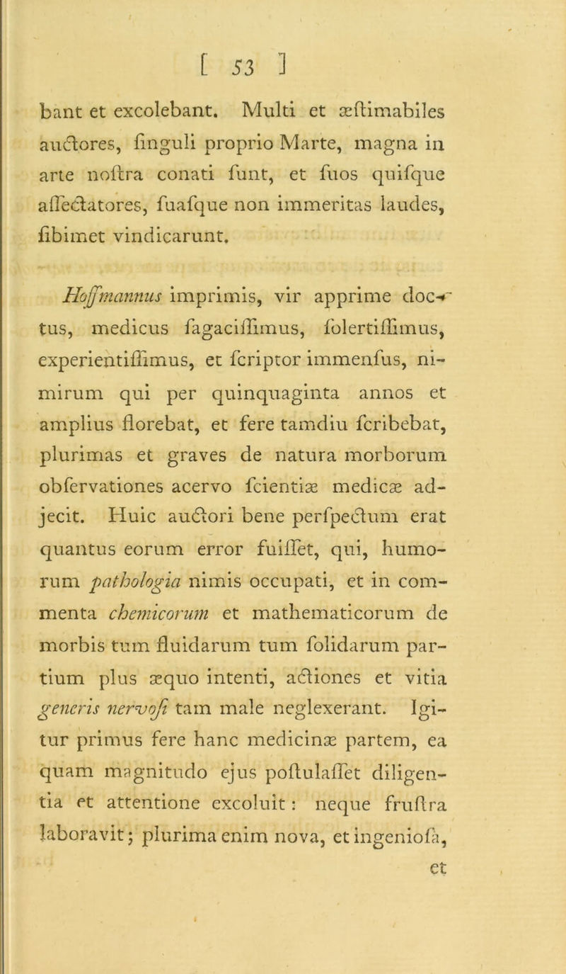 bant et excolebant. Multi et seflimabiles audores, flnguli proprio Marte, magna in arte noftra conati funt, et fuos quifqne afledatores, fuafque non immeritas laudes, flbimet vindicarunt. Hojfmannus imprimis, vir apprime doc-*~ tus, medicus fagaciflimus, folertiflimus, experientiflimus, et fcriptor immenfus, ni- mirum qui per quinquaginta annos et amplius florebat, et fere tamdiu fcribebat, plurimas et graves de natura morborum obfervationes acervo fcientise medicas ad- jecit. Huic audori bene perfpedum erat quantus eorum error fuiflet, qui, humo- rum pathologici nimis occupati, et in com- menta chemicorum et mathematicorum de morbis tum fluidarum tum folidarum par- tium plus sequo intenti, adiones et vitia generis nervofi tam male neglexerant. Igi- tur primus fere hanc medicinae partem, ea quam magnitudo ejus poflulaflet diligen- tia et' attentione excoluit: neque fruflra laboravit; plurima enim nova, et ingeniola, et