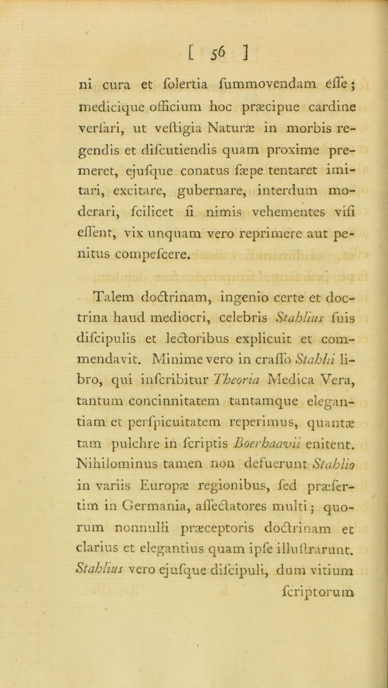 / [ J6 ] ni cura et folertia fummovendam eiTe; medicique officium hoc praecipue cardine verfari, ut veftigia Naturae in morbis re- gendis et difeutiendis quam proxime pre- meret, ejufque conatus faepe tentaret imi- tari, excitare, gubernare, interdum mo- derari, fcilicet ii nimis vehementes vili effient, vix unquam vero reprimere aut pe- nitus compefcere. Talem dodlrinam, ingenio certe et doc- trina haud mediocri, celebris Stahlius fuis difcipulis et lectoribus explicuit et com- mendavit. Minime vero in craffo Stahhi li- bro, qui inferibitur Theoria Medica Vera, tantum concinnitatem tantamque elegan- tiam et perfpicuitatem reperimus, quantae tam pulchre in feriptis Boerhaavii enitent. Nihilominus tamen non defuerunt Stahlio in variis Europs regionibus, fed praefer- tim in Germania, affedlatores multi; quo- rum nonnulli praeceptoris dodtrinam et clarius et elegantius quam ipfe iilultrarunt. Stahlius vero ejufque difcipuli, dum vitium ferip torum