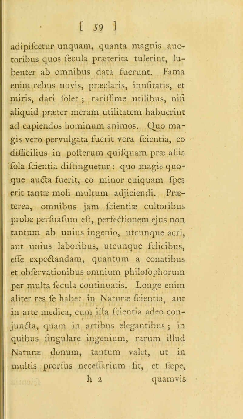 adipifcetur unquam, quanta magnis auc- toribus quos fecula praeterita tulerint, lu- benter ab omnibus data fuerunt. Fama * enim rebus novis, praeclaris, inulitatis, et miris, dari iblet ; rarillime utilibus, nili aliquid praeter meram utilitatem habuerint ad capiendos hominum animos. Quo ma- gis vero pervulgata fuerit vera fcientia, eo difficilius in polterum quifquam prae aliis fola fcientia diftinguetur : quo magis quo- que aucla fuerit, eo minor cuiquam fpes erit tantae moli multum adjiciendi. Prae- terea, omnibus jam fcientiae cultoribus probe perfuafum ed, perfectionem ejus non tantum ab unius ingenio, utcunque acri, aut unius laboribus, utcunque felicibus, elfe expe&andam, quantum a conatibus et obfervationibus omnium philofophorum per multa fecula continuatis. Longe enim aliter res fe habet in Naturae fcientia, aut in arte medica, cum ifta fcientia adeo con- * ' junda, quam in artibus elegantibus ; in quibus lingulare ingenium, rarum illud Naturce donum, tantum valet, ut in multis prorfus neceffarium fit, et fsepe, h 2 quamvis