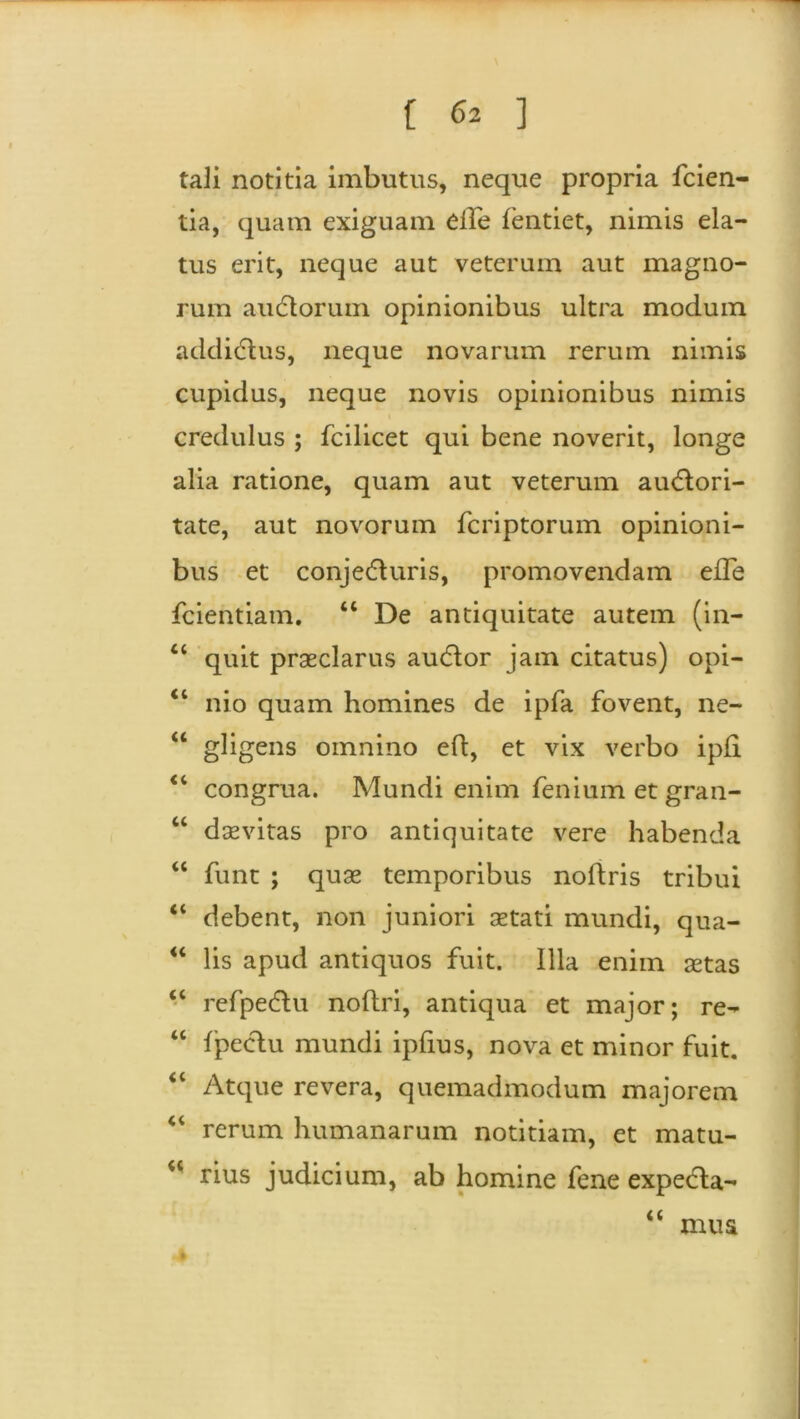 [ 6* ] tali notitia imbutus, neque propria fcien- tia, quam exiguam die fentiet, nimis ela- tus erit, neque aut veterum aut magno- rum auctorum opinionibus ultra modum addidlus, neque novarum rerum nimis cupidus, neque novis opinionibus nimis i credulus ; fcilicet qui bene noverit, longe alia ratione, quam aut veterum auCtori- tate, aut novorum fcriptorum opinioni- bus et conjecturis, promovendam ede fcientiam. “ De antiquitate autem (in- “ quit praeclarus audor jam citatus) opi- “ nio quam homines de ipfa fovent, ne- “ gligens omnino eft, et vix verbo ipfi “ congrua. Mundi enim fenium et gran- “ daevitas pro antiquitate vere habenda “ funt ; quae temporibus noftris tribui “ debent, non juniori aetati mundi, qua- “ lis apud antiquos fuit. Illa enim aetas <c refpeCtu noftri, antiqua et major; re- “ fpectu mundi ipfius, nova et minor fuit. “ Atque revera, quemadmodum majorem “ rerum humanarum notitiam, et matu- u rius judicium, ab homine fene expeCla- a F mus