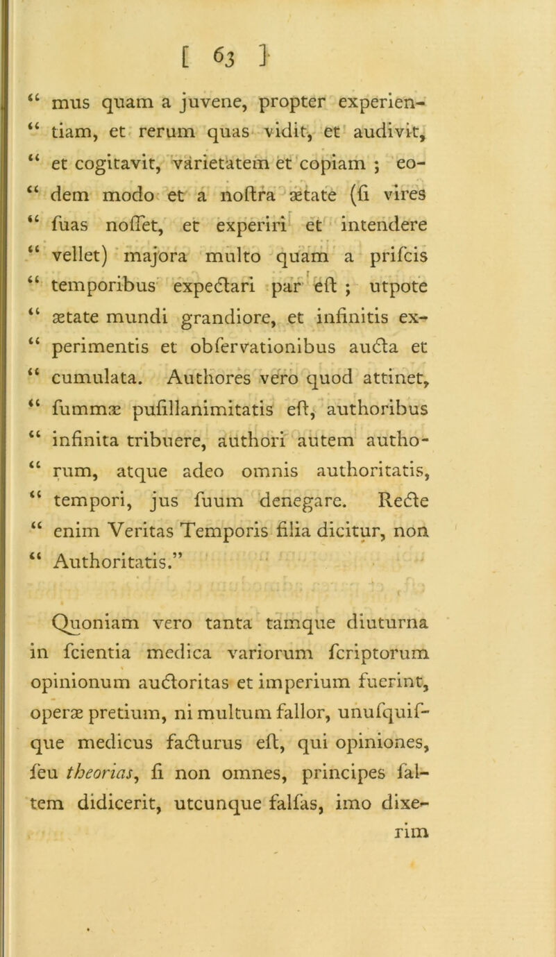 44 mus quam a juvene, propter experien- 44 tiam, et rerum quas vidit, et audivit, 44 et cogitavit, varietatem et copiam ; eo- 44 dem modo et a noftra aetate (fi vires 44 fuas nodet, et experiri et intendere 44 vellet) majora multo quam a prifcis 44 temporibus expedtari par eft ; utpote 44 aetate mundi grandiore, et infinitis ex- 44 perimentis et obfervationibus audta et 44 cumulata. Authores vero quod attinet, 44 fummae pufillanimitatis eft, authoribus 44 infinita tribuere, authori autem autho- 44 rum, atque adeo omnis authoritatis, 44 tempori, jus fuum denegare. Redie 44 enim Veritas Temporis filia dicitur, non 44 Authoritatis.” Quoniam vero tanta tam que diuturna in fcientia medica variorum fcriptorum % opinionum audioritas et imperium fuerint, operae pretium, ni multum fallor, unufquif- que medicus fadturus eft, qui opiniones, feu theorias, fi non omnes, principes fal- tem didicerit, utcunque falfas, imo dixe~ nm