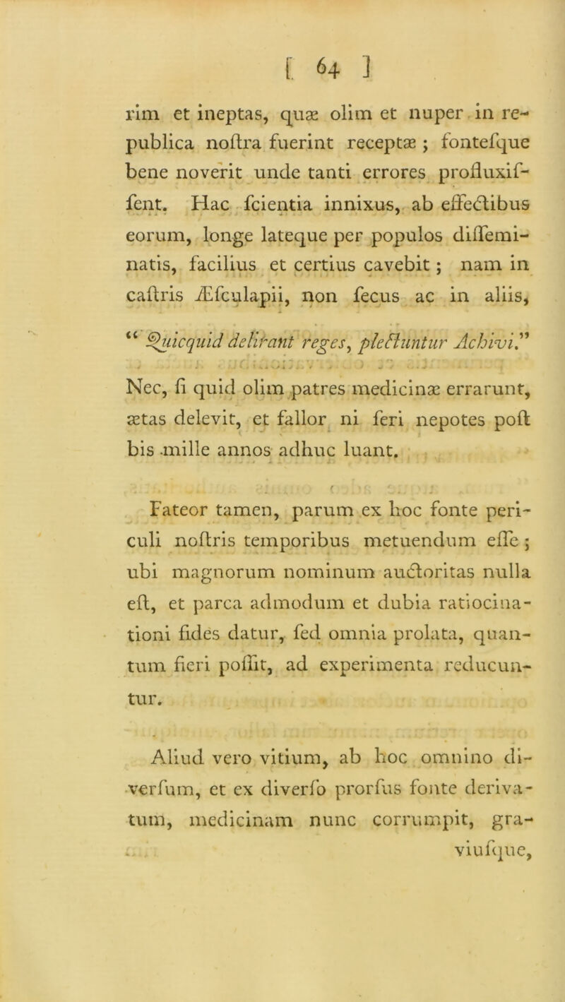 rim et ineptas, quse olim et nuper in re- publica no (Ira fuerint receptae ; fontefque bene noverit unde tanti errores profiuxif- fent. Hac fcientia innixus, ab effe<5tibus eorum, longe lateque per populos diffemi- natis, facilius et certius cavebit; nam in caftris iEfculapii, non fecus ac in aliis, 1 «•*« • r « r | tc ^uicquid delibant reges, pie ft utitur Achivi” 4 i • * . 1 4 I «i </1 v <t< ( • i j ■ • • v - * Nec, li quid olim patres medicinae errarunt, aetas delevit, et fallor ni feri nepotes poft bis .mille annos adhuc luant. Fateor tamen, parum ex lioc fonte peri- culi noltris temporibus metuendum eHe ; ubi magnorum nominum audloritas nulla eft, et parca admodum et dubia ratiocina- tioni fides datur, fed omnia prolata, quan- tum fieri pollit, ad experimenta reducun- tur. Aliud vero vitium, ab hoc omnino di- verfum, et ex diverfo prorfus fonte deriva- tum, medicinam nunc corrumpit, gra- viufque,