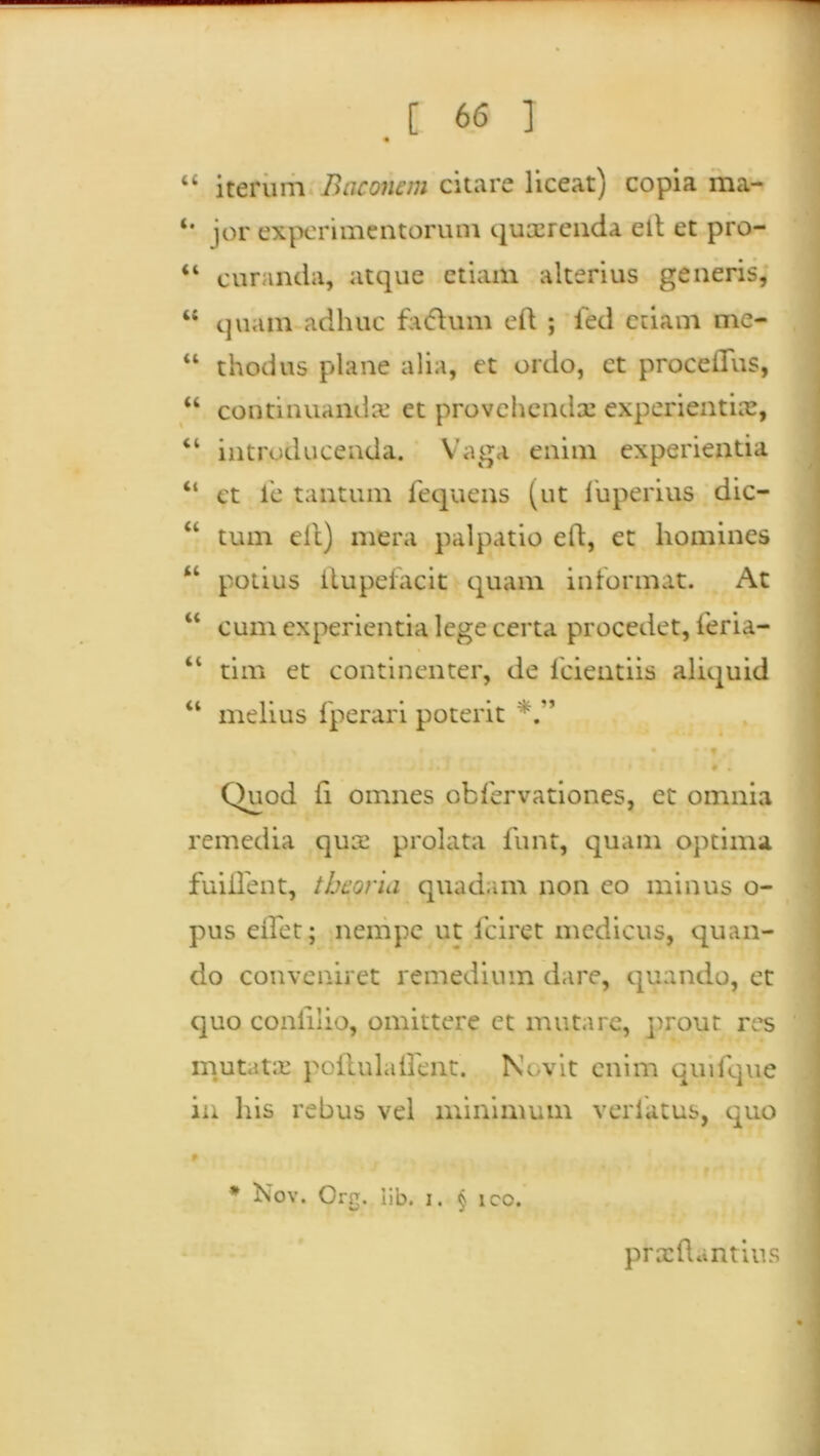 * “ iterum Baconem citare liceat) copia ma- jor experimentorum quterenda elt et pro- “ curanda, atque etiam alterius generis, “ quam adhuc fatfhnn eft ; fed etiam me- “ thodus plane alia, et ordo, et proce Ilus, “ continuanda’ et provehenda experientia, “ introducenda. Vaga enim experientia “ et le tantum fequens (ut luperius dic- “ tum elt) mera palpatio eft, et homines “ potius itupeiacit quam informat. At “ cum experientia lege certa procedet, leria- “ tim et continenter, de fcientiis aliquid “ melius fperari poterit • . Quod ii omnes obfervationes, et omnia remedia qua prolata funt, quam optima fuiHent, theoria quadam non eo minus o- pus eflet; nempe ut fciret medicus, quan- do conveniret remedium dare, quando, et quo conlilio, omittere et mutare, prout res mutata: poftulailent. Novit enim quifque in his rebus vel minimum verliitus, quo * Nov. Org. iib. i. § ico. prxftantius